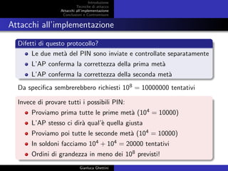 Introduzione
Tecniche di attacco
Attacchi basati su crittoanalisi
Attacchi all’implementazione
Conclusioni e Contromisure
Attacchi all’implementazione
Difetti di questo protocollo?
Le due met`a del PIN sono inviate e controllate separatamente
L’AP conferma la correttezza della prima met`a
L’AP conferma la correttezza della seconda met`a
Da speciﬁca sembrerebbero richiesti 108 = 10000000 tentativi
Invece di provare tutti i possibili PIN:
Proviamo prima tutte le prime met`a (104 = 10000)
L’AP stesso ci dir`a qual’`e quella giusta
Proviamo poi tutte le seconde met`a (104 = 10000)
In soldoni facciamo 104 + 104 = 20000 tentativi
Ordini di grandezza in meno dei 108 previsti!
Gianluca Ghettini
 