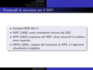 Introduzione
Tecniche di attacco
Attacchi basati su crittoanalisi
Attacchi all’implementazione
Conclusioni e Contromisure
Protocolli di sicurezza per il WiFi
Standard IEEE 802.11
WEP (1999), ormai considerato insicuro dal 2002
WPA (2003) evoluzione del WEP, alcuni attaccchi lo rendono
ormai superato
WPA2 (2004), risposta alle limitazioni di WPA
Gianluca Ghettini
 