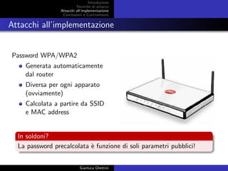Introduzione
Tecniche di attacco
Attacchi basati su crittoanalisi
Attacchi all’implementazione
Conclusioni e Contromisure
Attacchi all’implementazione
Password WPA/WPA2
Generata automaticamente
dal router
Diversa per ogni apparato
(ovviamente)
Calcolata a partire da SSID
e MAC address
In soldoni?
La password precalcolata `e funzione di soli parametri pubblici!
Gianluca Ghettini
 