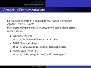 Introduzione
Tecniche di attacco
Attacchi basati su crittoanalisi
Attacchi all’implementazione
Conclusioni e Contromisure
Attacchi all’implementazione
La funzione segreta F `e deducibile reversando il ﬁrmware
F(MAC, SSID) = KEY
Pu`o essere reimplementata in programmi stand-alone esterni,
eccone alcuni:
WiRouter Keyrec
http://salvatorefresta.net/index
AGPF Tool calculator
http://www.swsooue.somee.com/agpf.htm
Alicekeygen http://code.google.com/p/alicekeygen/
Gianluca Ghettini
 