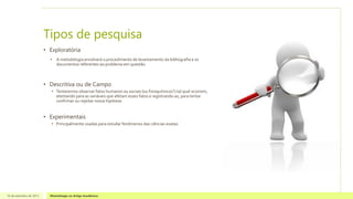 Tipos de pesquisa
• Exploratória
• A metodologia envolverá o procedimento de levantamento da bibliografia e os
documentos referentes ao problema em questão.
• Descritiva ou de Campo
• Tentaremos observar fatos humanos ou sociais (ou fisioquímicos?) tal qual ocorrem,
atentando para as variáveis que afetam esses fatos e registrando-as, para tentar
confirmar ou rejeitar nossa hipótese.
• Experimentais
• Principalmente usadas para estudar fenômenos das ciências exatas.
16 de setembro de 2013 Metodologia no Artigo Acadêmico
 