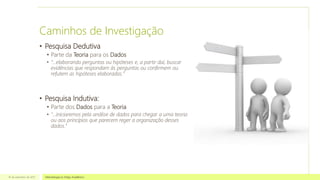 Caminhos de Investigação
• Pesquisa Dedutiva
• Parte da Teoria para os Dados
• “...elaborando perguntas ou hipóteses e, a partir daí, buscar
evidências que respondam às perguntas ou confirmem ou
refutem as hipóteses elaboradas.”
• Pesquisa Indutiva:
• Parte dos Dados para a Teoria
• “...iniciaremos pela análise de dados para chegar a uma teoria
ou aos princípios que parecem reger a organização desses
dados.”
16 de setembro de 2013 Metodologia no Artigo Acadêmico
 