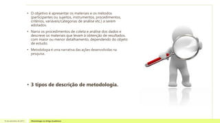 • O objetivo é apresentar os materiais e os métodos
(participantes ou sujeitos, instrumentos, procedimentos,
critérios, variáveis/categorias de análise etc.) a serem
adotados.
• Narra os procedimentos de coleta e análise dos dados e
descreve os materiais que levam à obtenção de resultados,
com maior ou menor detalhamento, dependendo do objeto
de estudo.
• Metodologia é uma narrativa das ações desenvolvidas na
pesquisa.
• 3 tipos de descrição de metodologia.
16 de setembro de 2013 Metodologia no Artigo Acadêmico
 