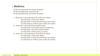 • Medicina:
16 de setembro de 2013 Metodologia no Artigo Acadêmico
(1) Do procedimento de coleta de dados;
(2) Do procedimento experimental
(3) Do procedimento de análise de dados
1 – Descrever o procedimento de coleta dos dados
(a) Indicando a fonte dos dados
(b) Indicando o tamanho/dimensão da amostra
(c) Indicando os critérios para coleta dos dados
2 – Descrever o procedimento experimental
(a) Indicando o principal aparato da pesquisa
(b) Narrando o processo experimental
(c) Indicando critérios para o sucesso
3 – Descrever o procedimento de análise de dados
(a) Indicando a fonte dos dados
(b) Indicando o tamanho/dimensão da amostra
(c) Indicando os critérios para coleta dos dados
 