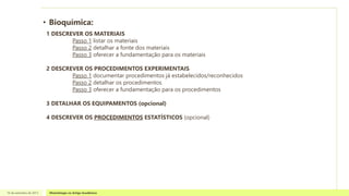 • Bioquímica:
16 de setembro de 2013 Metodologia no Artigo Acadêmico
1 DESCREVER OS MATERIAIS
Passo 1 listar os materiais
Passo 2 detalhar a fonte dos materiais
Passo 3 oferecer a fundamentação para os materiais
2 DESCREVER OS PROCEDIMENTOS EXPERIMENTAIS
Passo 1 documentar procedimentos já estabelecidos/reconhecidos
Passo 2 detalhar os procedimentos
Passo 3 oferecer a fundamentação para os procedimentos
3 DETALHAR OS EQUIPAMENTOS (opcional)
4 DESCREVER OS PROCEDIMENTOS ESTATÍSTICOS (opcional)
 