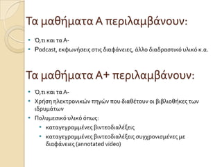 Τα μαθόματα Α περιλαμβϊνουν:
 Ό,τι και τα Α-
 Podcast, εκφωνόςεισ ςτισ διαφϊνειεσ, ϊλλο διαδραςτικό υλικό κ.α.
Τα μαθόματα Α+ περιλαμβϊνουν:
 Ό,τι και τα Α-
 Χρόςη ηλεκτρονικών πηγών που διαθϋτουν οι βιβλιοθόκεσ των
ιδρυμϊτων
 Πολυμεςικό υλικό όπωσ:
 καταγεγραμμϋνεσ βιντεοδιαλϋξεισ
 καταγεγραμμϋνεσ βιντεοδιαλϋξεισ ςυγχρονιςμϋνεσ με
διαφϊνειεσ (annotated video)
 