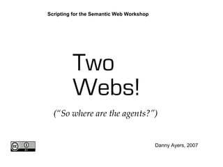 Two
Webs!
Danny Ayers, 2007
Scripting for the Semantic Web Workshop
(“So where are the agents?”)
 