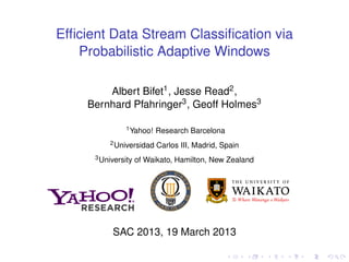 Efficient Data Stream Classification via
Probabilistic Adaptive Windows
Albert Bifet1, Jesse Read2,
Bernhard Pfahringer3, Geoff Holmes3
1Yahoo! Research Barcelona
2Universidad Carlos III, Madrid, Spain
3University of Waikato, Hamilton, New Zealand
SAC 2013, 19 March 2013