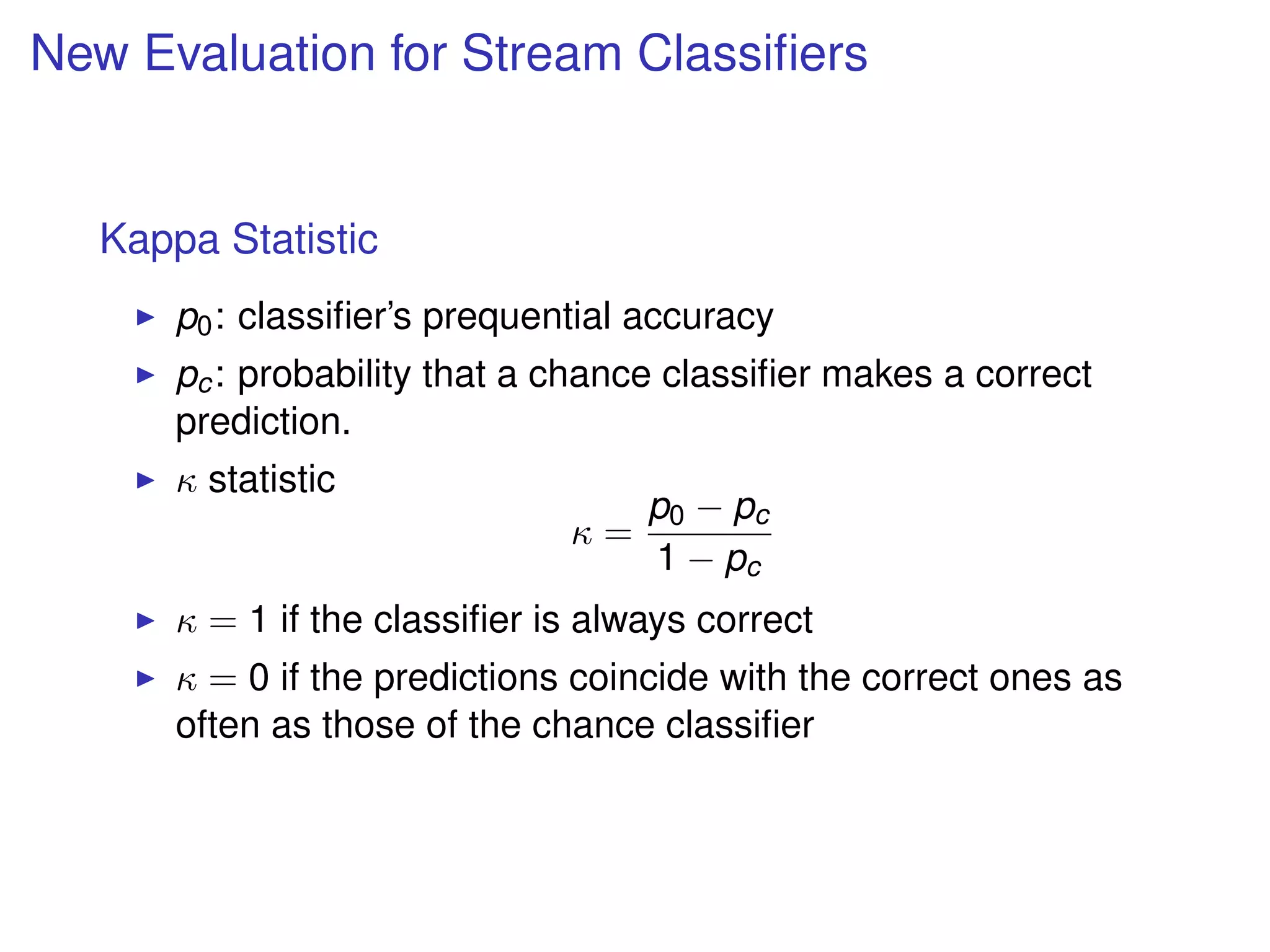 New Evaluation for Stream Classiﬁers
Kappa Statistic
p0: classiﬁer’s prequential accuracy
pc: probability that a chance classiﬁer makes a correct
prediction.
κ statistic
κ =
p0 − pc
1 − pc
κ = 1 if the classiﬁer is always correct
κ = 0 if the predictions coincide with the correct ones as
often as those of the chance classiﬁer
 