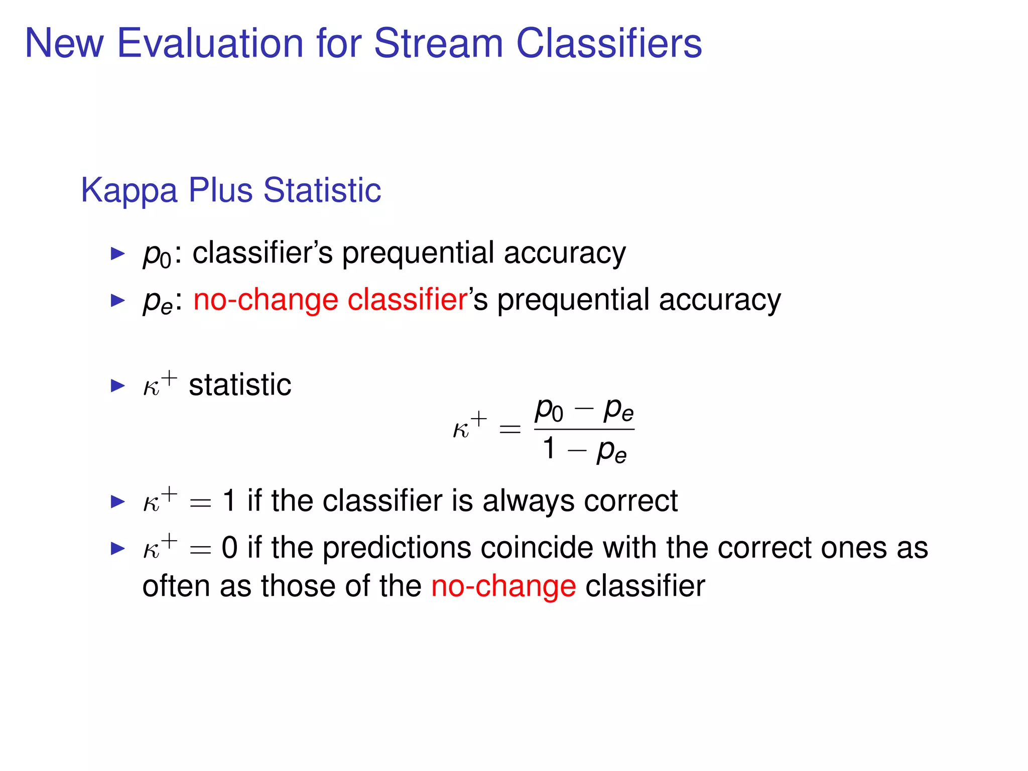 New Evaluation for Stream Classiﬁers
Kappa Plus Statistic
p0: classiﬁer’s prequential accuracy
pe: no-change classiﬁer’s prequential accuracy
κ+ statistic
κ+
=
p0 − pe
1 − pe
κ+ = 1 if the classiﬁer is always correct
κ+ = 0 if the predictions coincide with the correct ones as
often as those of the no-change classiﬁer
 