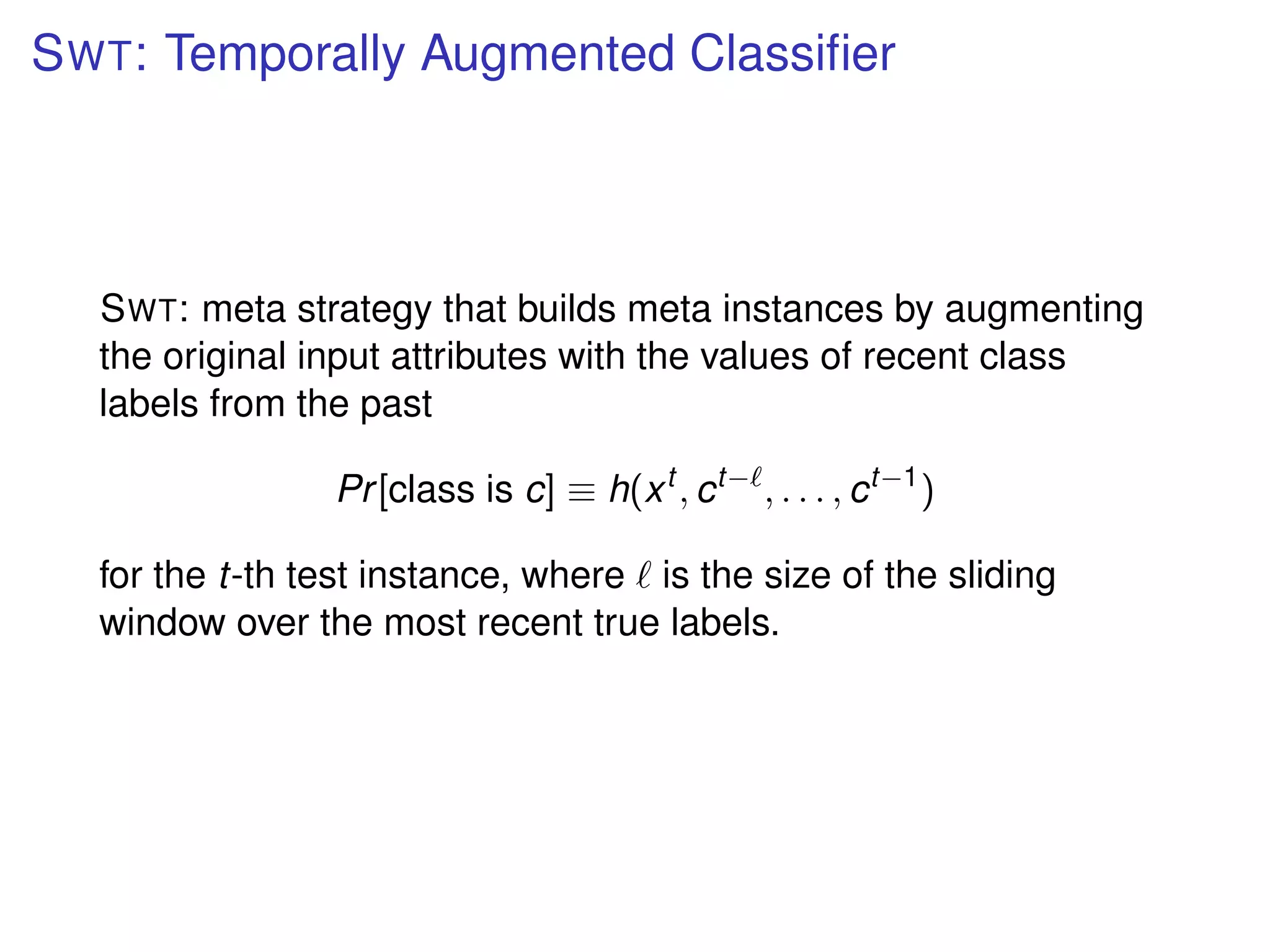 SWT: Temporally Augmented Classiﬁer
SWT: meta strategy that builds meta instances by augmenting
the original input attributes with the values of recent class
labels from the past
Pr[class is c] ≡ h(xt
, ct−
, . . . , ct−1
)
for the t-th test instance, where is the size of the sliding
window over the most recent true labels.
 