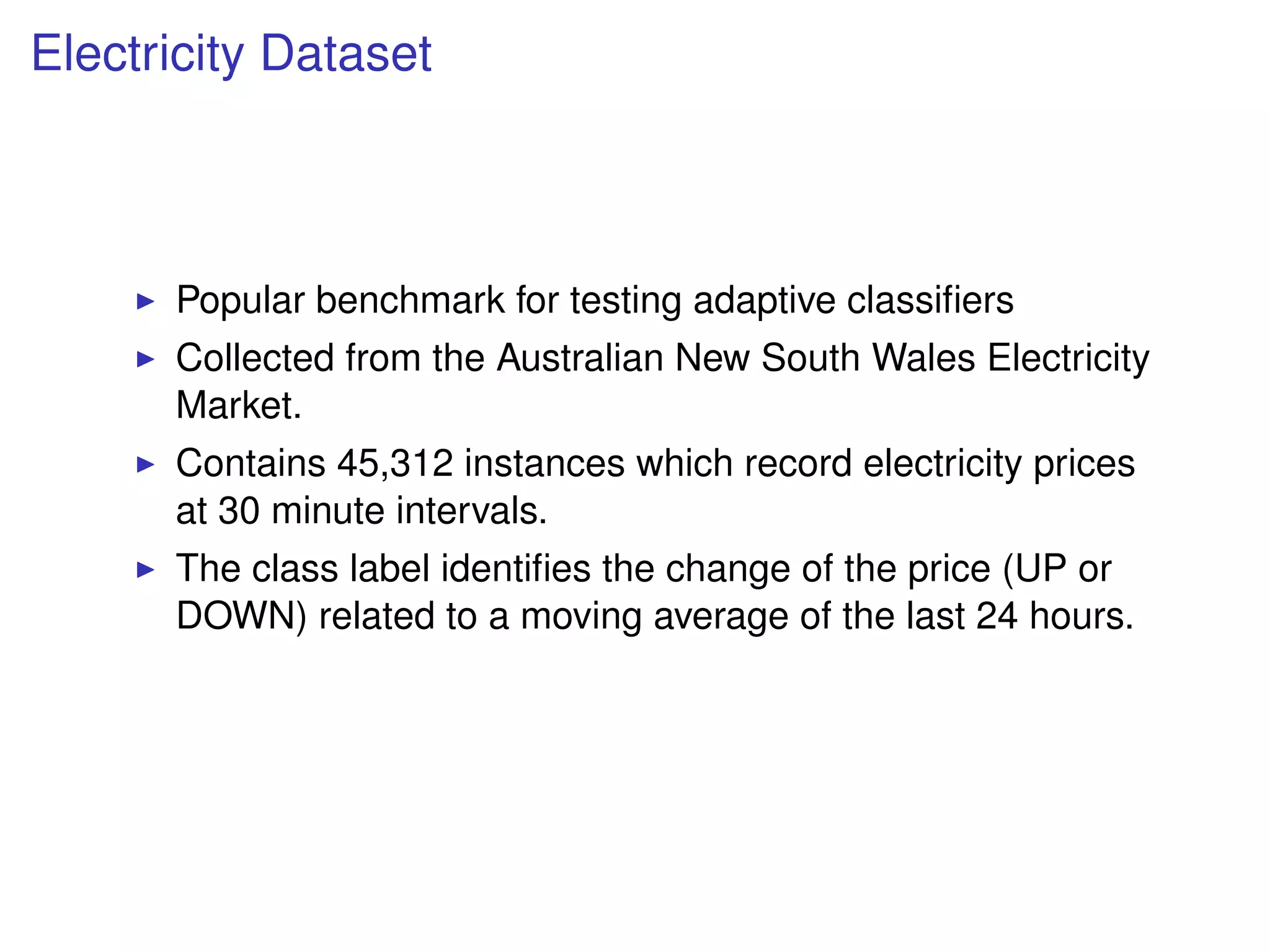 Electricity Dataset
Popular benchmark for testing adaptive classiﬁers
Collected from the Australian New South Wales Electricity
Market.
Contains 45,312 instances which record electricity prices
at 30 minute intervals.
The class label identiﬁes the change of the price (UP or
DOWN) related to a moving average of the last 24 hours.
 