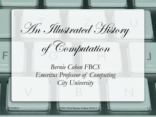 1
An Illustrated History
of Computation
Bernie Cohen FBCS
Emeritus Professor of Computing
City University
27/9/2013 ©2013 Prof Bernie Cohen OTA13
 