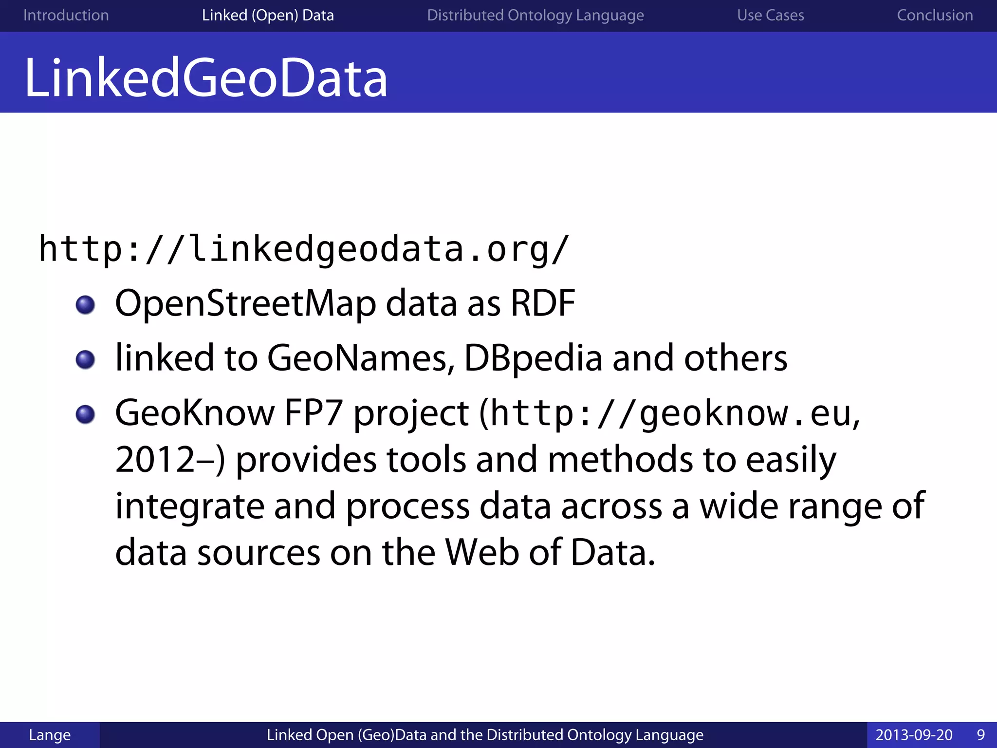 Introduction Linked (Open) Data Distributed Ontology Language Use Cases Conclusion
LinkedGeoData
http://linkedgeodata.org/
OpenStreetMap data as RDF
linked to GeoNames, DBpedia and others
GeoKnow FP7 project (http://geoknow.eu,
2012–) provides tools and methods to easily
integrate and process data across a wide range of
data sources on the Web of Data.
Lange Linked Open (Geo)Data and the Distributed Ontology Language 2013-09-20 9
 