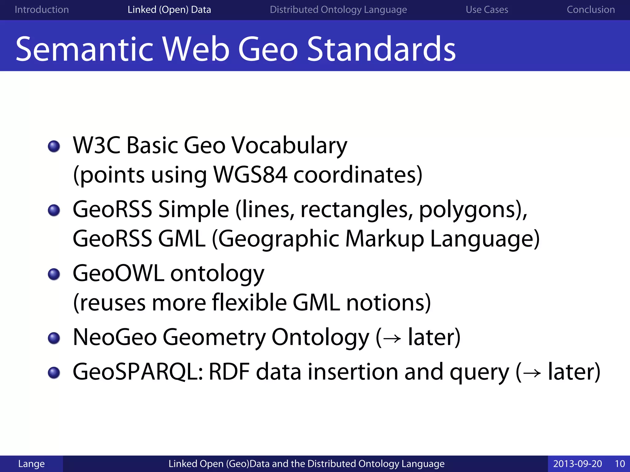 Introduction Linked (Open) Data Distributed Ontology Language Use Cases Conclusion
Semantic Web Geo Standards
W3C Basic Geo Vocabulary
(points using WGS84 coordinates)
GeoRSS Simple (lines, rectangles, polygons),
GeoRSS GML (Geographic Markup Language)
GeoOWL ontology
(reuses more flexible GML notions)
NeoGeo Geometry Ontology (→ later)
GeoSPARQL: RDF data insertion and query (→ later)
Lange Linked Open (Geo)Data and the Distributed Ontology Language 2013-09-20 10
 