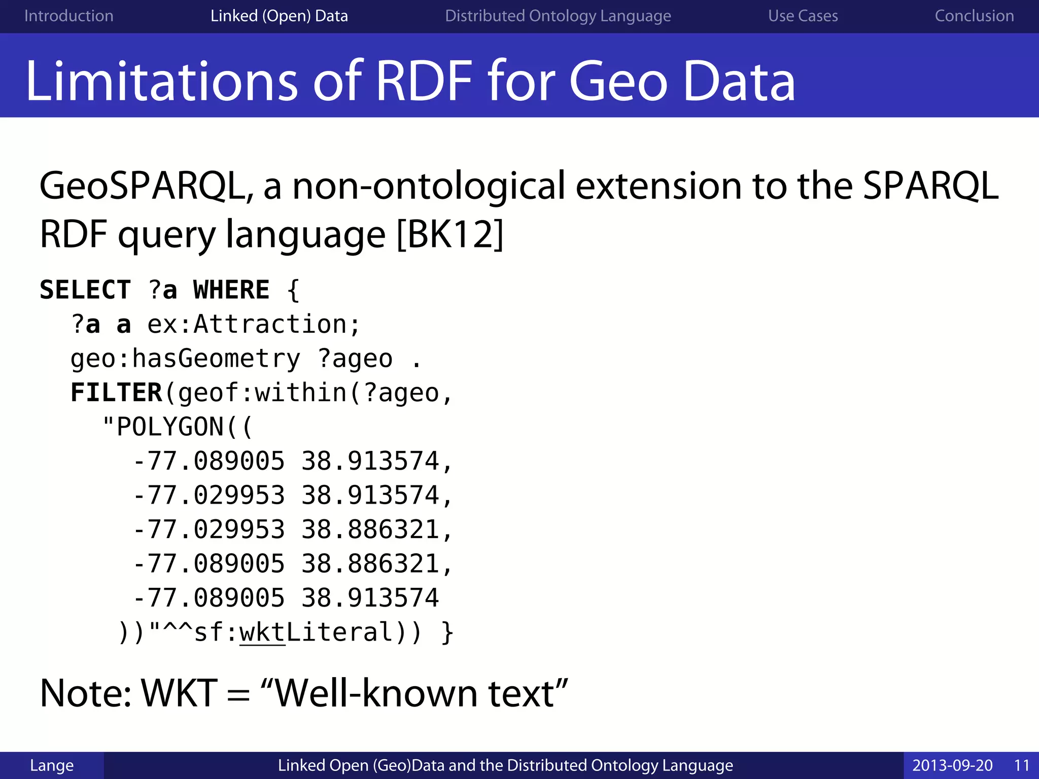 Introduction Linked (Open) Data Distributed Ontology Language Use Cases Conclusion
Limitations of RDF for Geo Data
GeoSPARQL, a non-ontological extension to the SPARQL
RDF query language [BK12]
SELECT ?a WHERE {
?a a ex:Attraction;
geo:hasGeometry ?ageo .
FILTER(geof:within(?ageo,
"POLYGON((
-77.089005 38.913574,
-77.029953 38.913574,
-77.029953 38.886321,
-77.089005 38.886321,
-77.089005 38.913574
))"^^sf:wktLiteral)) }
Note: WKT = “Well-known text”
Lange Linked Open (Geo)Data and the Distributed Ontology Language 2013-09-20 11
 
