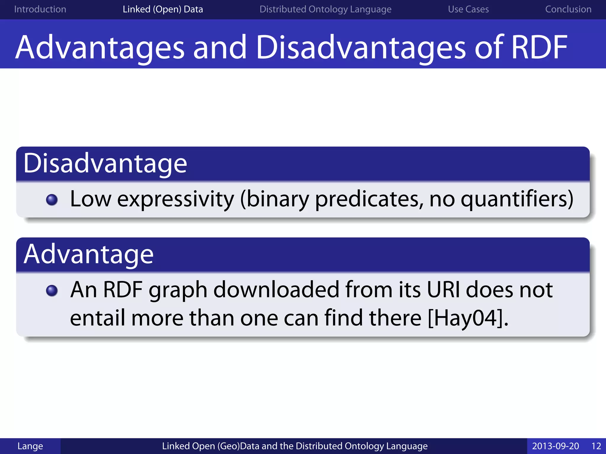 Introduction Linked (Open) Data Distributed Ontology Language Use Cases Conclusion
Advantages and Disadvantages of RDF
Disadvantage
Low expressivity (binary predicates, no quantifiers)
Advantage
An RDF graph downloaded from its URI does not
entail more than one can find there [Hay04].
Lange Linked Open (Geo)Data and the Distributed Ontology Language 2013-09-20 12
 
