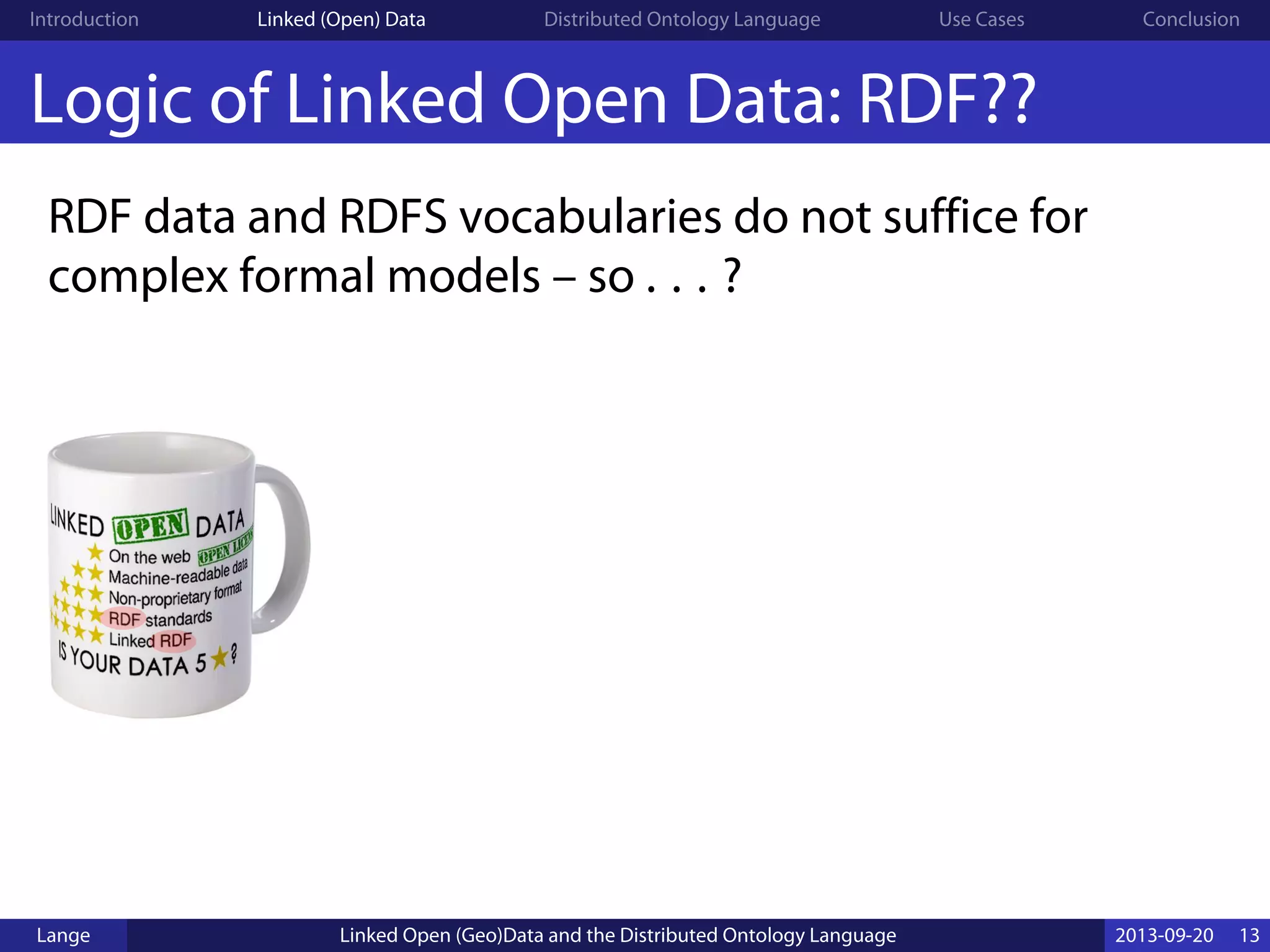 Introduction Linked (Open) Data Distributed Ontology Language Use Cases Conclusion
Logic of Linked Open Data: RDF??
RDF data and RDFS vocabularies do not suffice for
complex formal models – so . . . ?
Lange Linked Open (Geo)Data and the Distributed Ontology Language 2013-09-20 13
 