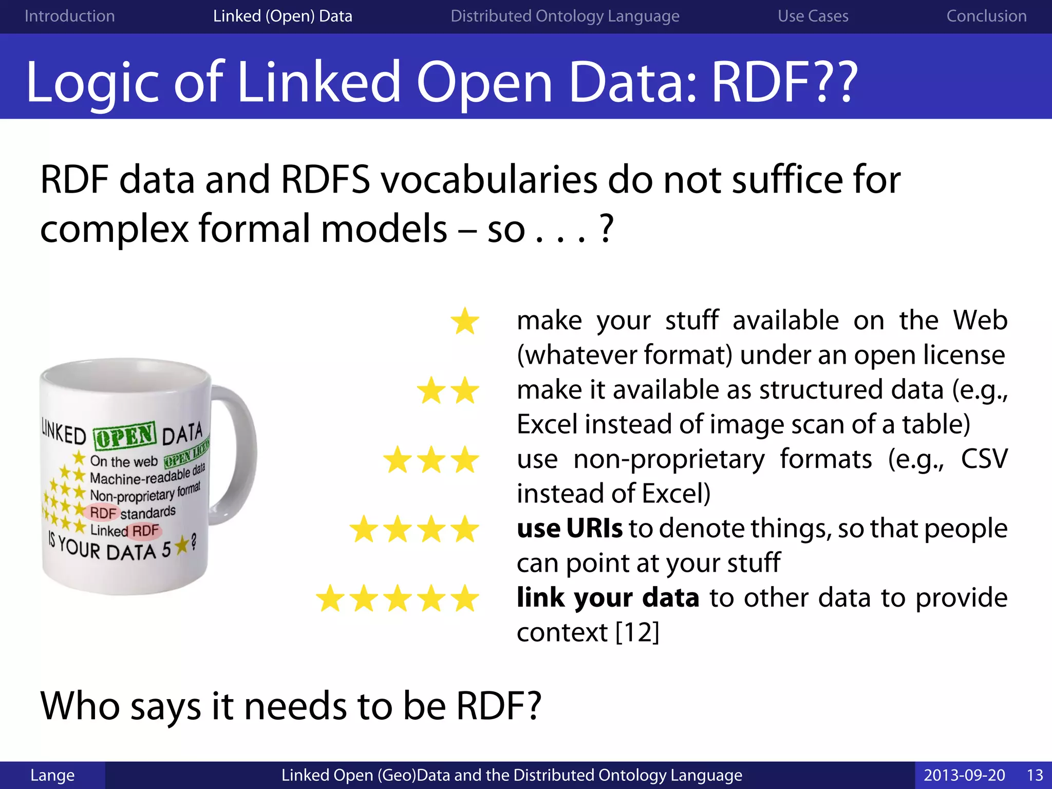 Introduction Linked (Open) Data Distributed Ontology Language Use Cases Conclusion
Logic of Linked Open Data: RDF??
RDF data and RDFS vocabularies do not suffice for
complex formal models – so . . . ?
☀ make your stuff available on the Web
(whatever format) under an open license
☀☀ make it available as structured data (e.g.,
Excel instead of image scan of a table)
☀☀☀ use non-proprietary formats (e.g., CSV
instead of Excel)
☀☀☀☀ use URIs to denote things, so that people
can point at your stuff
☀☀☀☀☀ link your data to other data to provide
context [12]
Who says it needs to be RDF?
Lange Linked Open (Geo)Data and the Distributed Ontology Language 2013-09-20 13
 