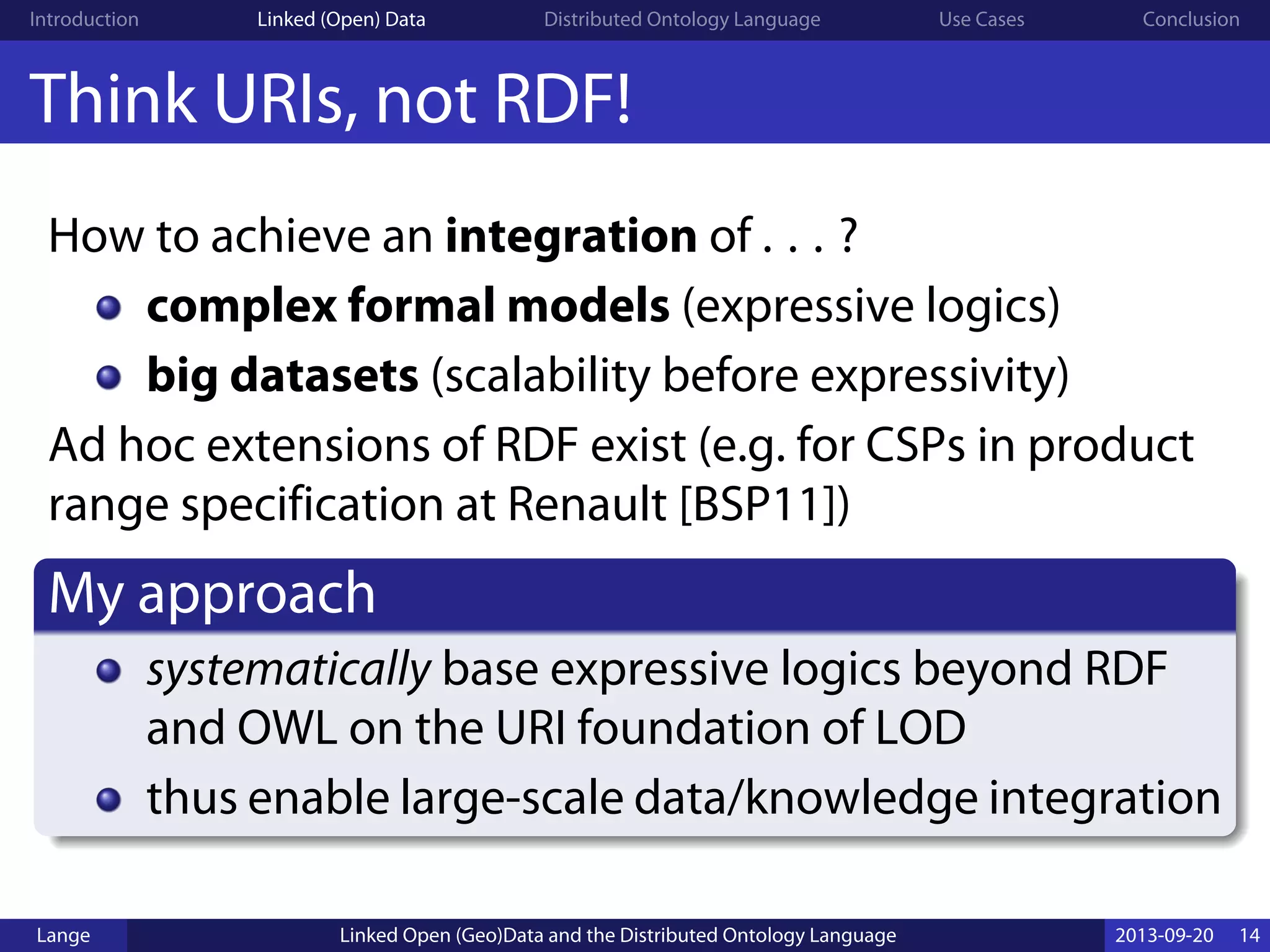 Introduction Linked (Open) Data Distributed Ontology Language Use Cases Conclusion
Think URIs, not RDF!
How to achieve an integration of . . . ?
complex formal models (expressive logics)
big datasets (scalability before expressivity)
Ad hoc extensions of RDF exist (e.g. for CSPs in product
range specification at Renault [BSP11])
My approach
systematically base expressive logics beyond RDF
and OWL on the URI foundation of LOD
thus enable large-scale data/knowledge integration
Lange Linked Open (Geo)Data and the Distributed Ontology Language 2013-09-20 14
 