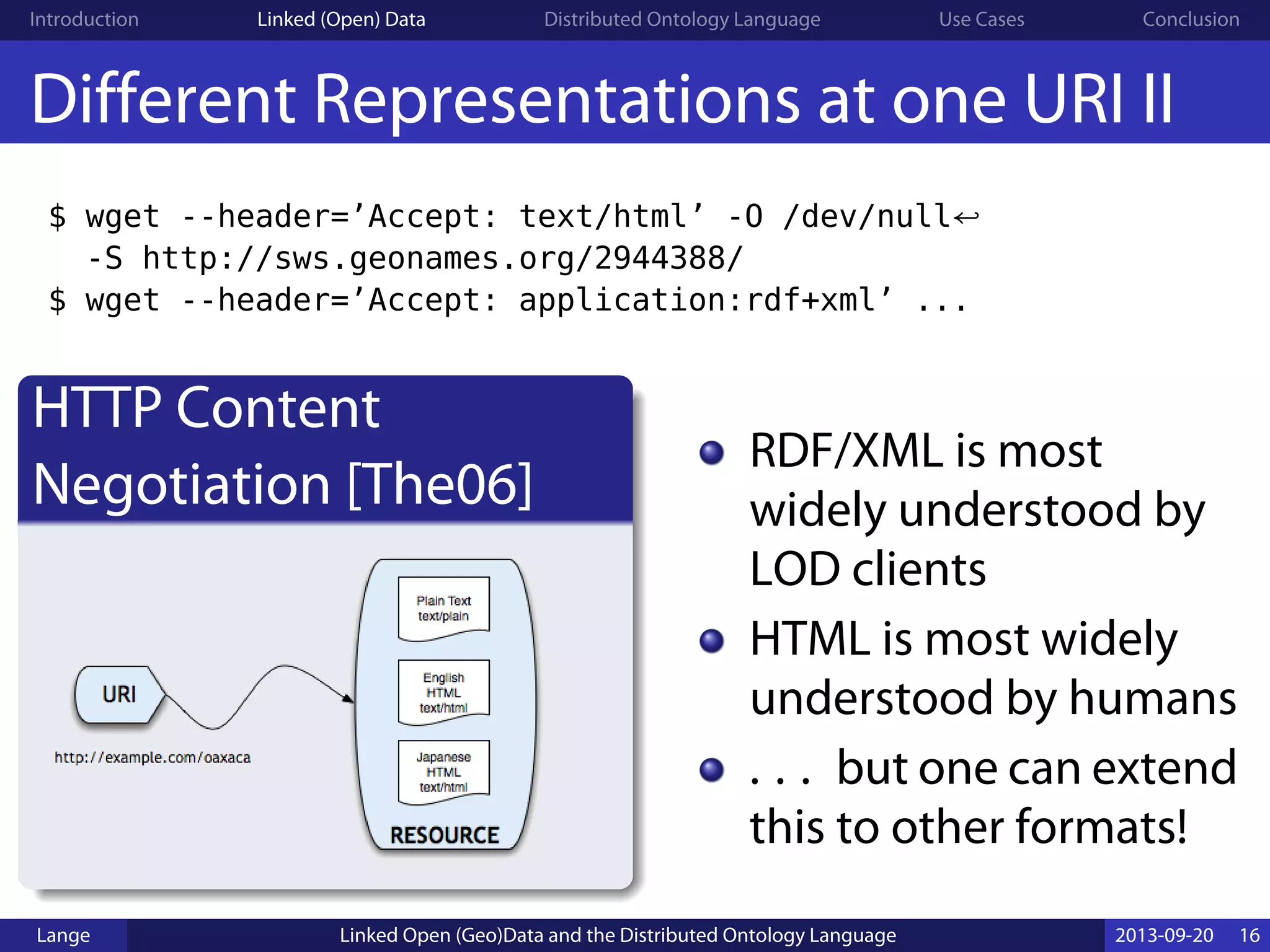 Introduction Linked (Open) Data Distributed Ontology Language Use Cases Conclusion
Different Representations at one URI II
$ wget --header=’Accept: text/html’ -O /dev/null↩
-S http://sws.geonames.org/2944388/
$ wget --header=’Accept: application:rdf+xml’ ...
HTTP Content
Negotiation [The06]
RDF/XML is most
widely understood by
LOD clients
HTML is most widely
understood by humans
. . . but one can extend
this to other formats!
Lange Linked Open (Geo)Data and the Distributed Ontology Language 2013-09-20 16
 