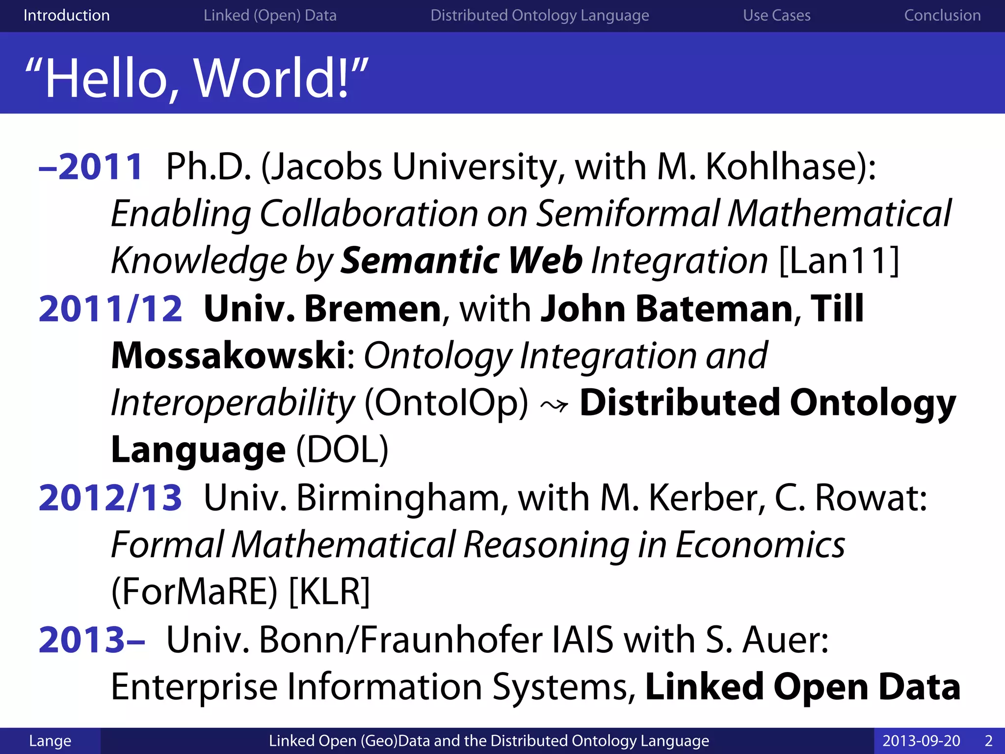 Introduction Linked (Open) Data Distributed Ontology Language Use Cases Conclusion
“Hello, World!”
–2011 Ph.D. (Jacobs University, with M. Kohlhase):
Enabling Collaboration on Semiformal Mathematical
Knowledge by Semantic Web Integration [Lan11]
2011/12 Univ. Bremen, with John Bateman, Till
Mossakowski: Ontology Integration and
Interoperability (OntoIOp) ↝ Distributed Ontology
Language (DOL)
2012/13 Univ. Birmingham, with M. Kerber, C. Rowat:
Formal Mathematical Reasoning in Economics
(ForMaRE) [KLR]
2013– Univ. Bonn/Fraunhofer IAIS with S. Auer:
Enterprise Information Systems, Linked Open Data
Lange Linked Open (Geo)Data and the Distributed Ontology Language 2013-09-20 2
 