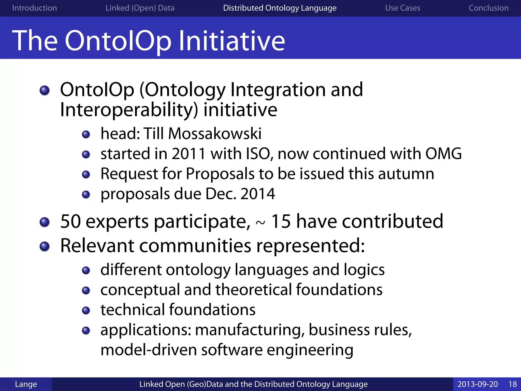Introduction Linked (Open) Data Distributed Ontology Language Use Cases Conclusion
The OntoIOp Initiative
OntoIOp (Ontology Integration and
Interoperability) initiative
head: Till Mossakowski
started in 2011 with ISO, now continued with OMG
Request for Proposals to be issued this autumn
proposals due Dec. 2014
50 experts participate, ∼ 15 have contributed
Relevant communities represented:
different ontology languages and logics
conceptual and theoretical foundations
technical foundations
applications: manufacturing, business rules,
model-driven software engineering
Lange Linked Open (Geo)Data and the Distributed Ontology Language 2013-09-20 18
 