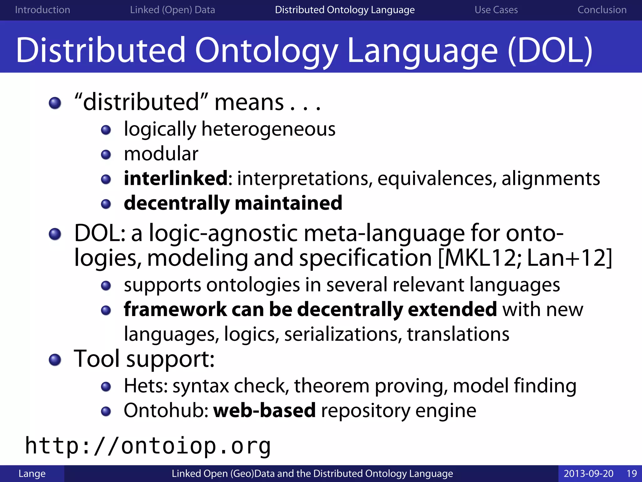 Introduction Linked (Open) Data Distributed Ontology Language Use Cases Conclusion
Distributed Ontology Language (DOL)
“distributed” means . . .
logically heterogeneous
modular
interlinked: interpretations, equivalences, alignments
decentrally maintained
DOL: a logic-agnostic meta-language for onto-
logies, modeling and specification [MKL12; Lan+12]
supports ontologies in several relevant languages
framework can be decentrally extended with new
languages, logics, serializations, translations
Tool support:
Hets: syntax check, theorem proving, model finding
Ontohub: web-based repository engine
http://ontoiop.org
Lange Linked Open (Geo)Data and the Distributed Ontology Language 2013-09-20 19
 