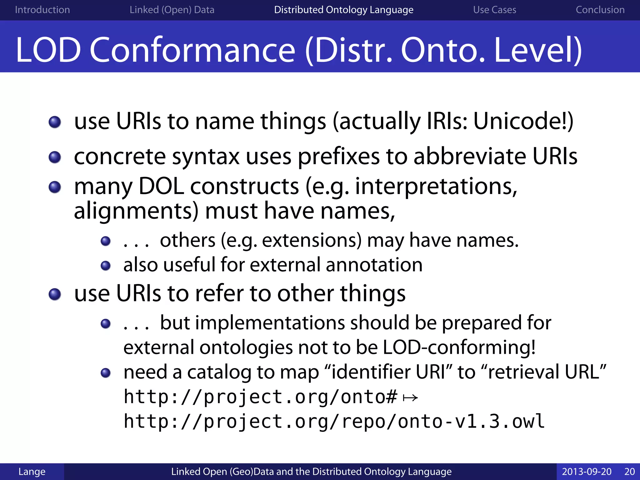 Introduction Linked (Open) Data Distributed Ontology Language Use Cases Conclusion
LOD Conformance (Distr. Onto. Level)
use URIs to name things (actually IRIs: Unicode!)
concrete syntax uses prefixes to abbreviate URIs
many DOL constructs (e.g. interpretations,
alignments) must have names,
. . . others (e.g. extensions) may have names.
also useful for external annotation
use URIs to refer to other things
. . . but implementations should be prepared for
external ontologies not to be LOD-conforming!
need a catalog to map “identifier URI” to “retrieval URL”
http://project.org/onto# ↦
http://project.org/repo/onto-v1.3.owl
Lange Linked Open (Geo)Data and the Distributed Ontology Language 2013-09-20 20
 