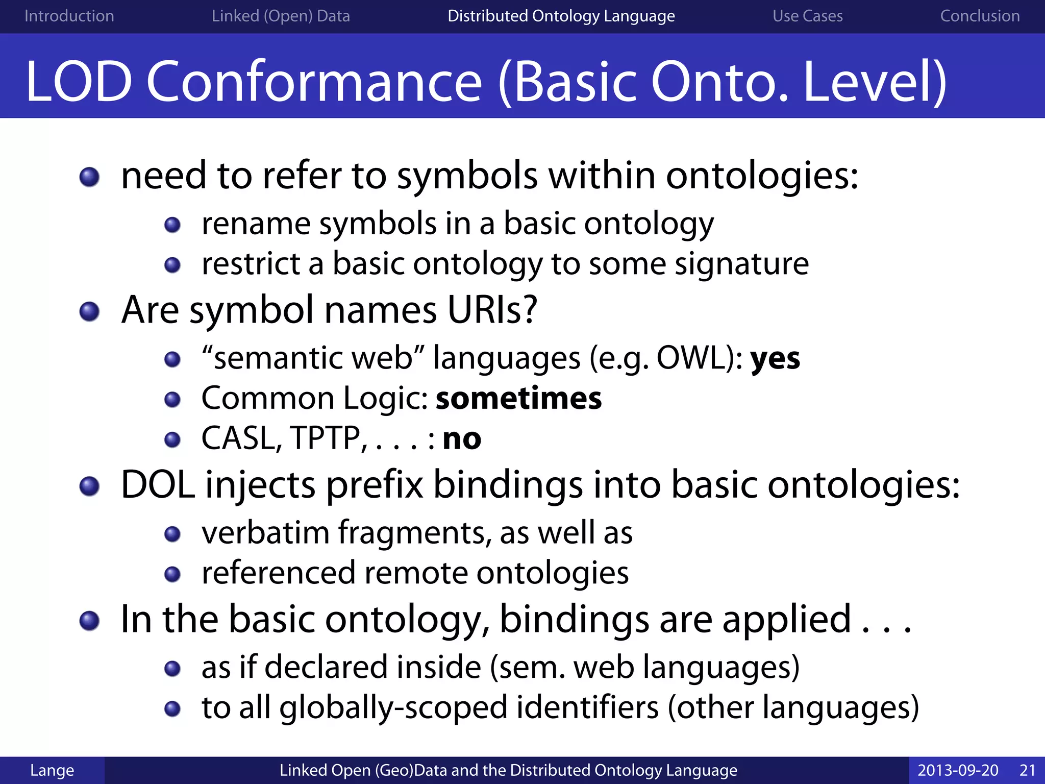 Introduction Linked (Open) Data Distributed Ontology Language Use Cases Conclusion
LOD Conformance (Basic Onto. Level)
need to refer to symbols within ontologies:
rename symbols in a basic ontology
restrict a basic ontology to some signature
Are symbol names URIs?
“semantic web” languages (e.g. OWL): yes
Common Logic: sometimes
CASL, TPTP, . . . : no
DOL injects prefix bindings into basic ontologies:
verbatim fragments, as well as
referenced remote ontologies
In the basic ontology, bindings are applied . . .
as if declared inside (sem. web languages)
to all globally-scoped identifiers (other languages)
Lange Linked Open (Geo)Data and the Distributed Ontology Language 2013-09-20 21
 