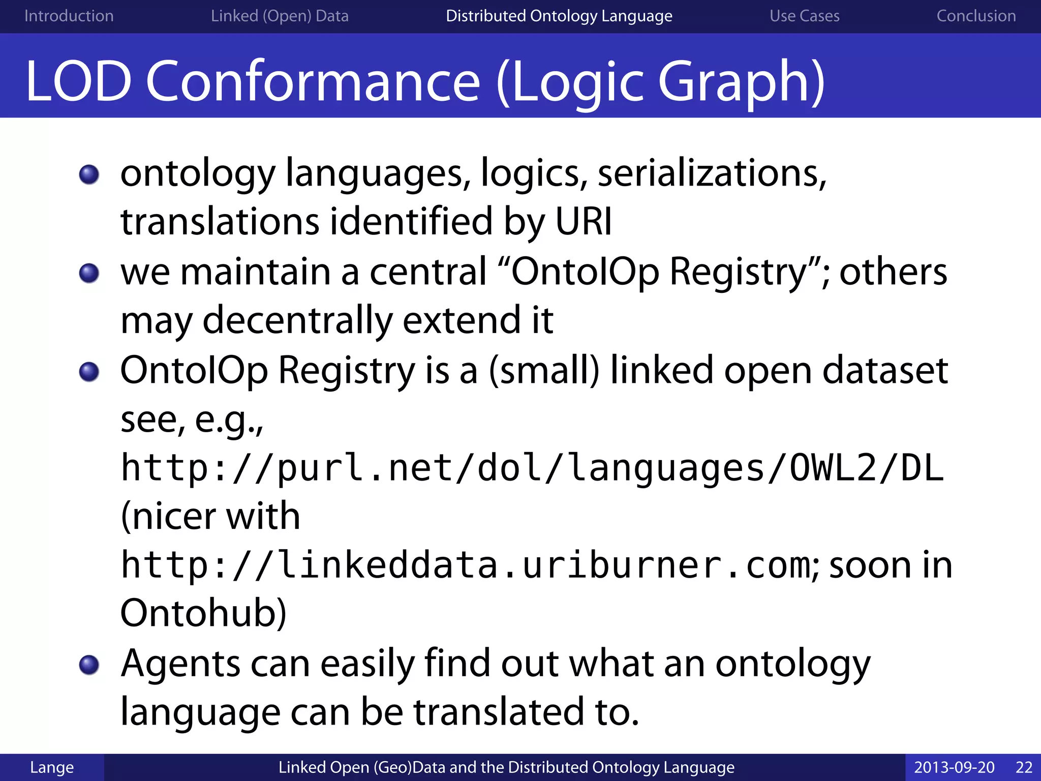 Introduction Linked (Open) Data Distributed Ontology Language Use Cases Conclusion
LOD Conformance (Logic Graph)
ontology languages, logics, serializations,
translations identified by URI
we maintain a central “OntoIOp Registry”; others
may decentrally extend it
OntoIOp Registry is a (small) linked open dataset
see, e.g.,
http://purl.net/dol/languages/OWL2/DL
(nicer with
http://linkeddata.uriburner.com; soon in
Ontohub)
Agents can easily find out what an ontology
language can be translated to.
Lange Linked Open (Geo)Data and the Distributed Ontology Language 2013-09-20 22
 