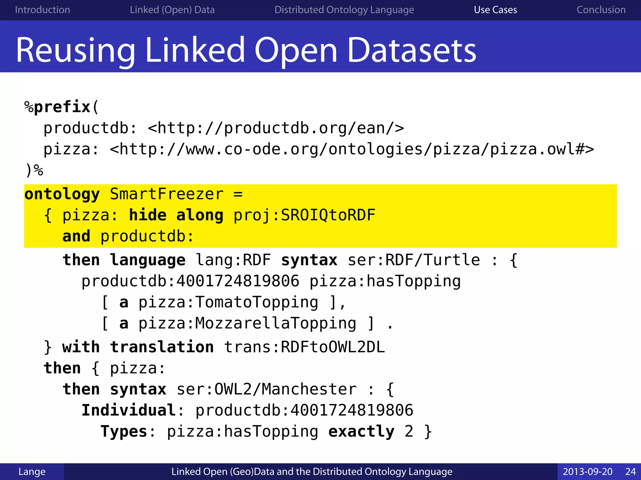 Introduction Linked (Open) Data Distributed Ontology Language Use Cases Conclusion
Reusing Linked Open Datasets
%prefix(
productdb: <http://productdb.org/ean/>
pizza: <http://www.co-ode.org/ontologies/pizza/pizza.owl#>
)%
ontology SmartFreezer =
{ pizza: hide along proj:SROIQtoRDF
and productdb:
then language lang:RDF syntax ser:RDF/Turtle : {
productdb:4001724819806 pizza:hasTopping
[ a pizza:TomatoTopping ],
[ a pizza:MozzarellaTopping ] .
} with translation trans:RDFtoOWL2DL
then { pizza:
then syntax ser:OWL2/Manchester : {
Individual: productdb:4001724819806
Types: pizza:hasTopping exactly 2 }
Lange Linked Open (Geo)Data and the Distributed Ontology Language 2013-09-20 24
 