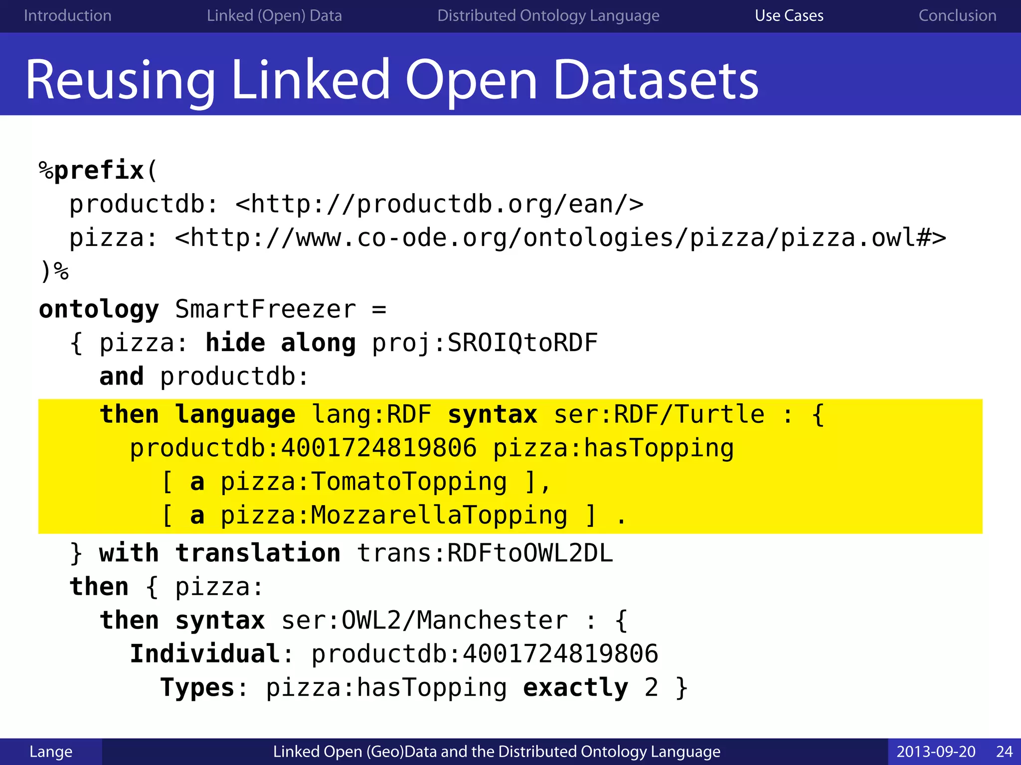 Introduction Linked (Open) Data Distributed Ontology Language Use Cases Conclusion
Reusing Linked Open Datasets
%prefix(
productdb: <http://productdb.org/ean/>
pizza: <http://www.co-ode.org/ontologies/pizza/pizza.owl#>
)%
ontology SmartFreezer =
{ pizza: hide along proj:SROIQtoRDF
and productdb:
then language lang:RDF syntax ser:RDF/Turtle : {
productdb:4001724819806 pizza:hasTopping
[ a pizza:TomatoTopping ],
[ a pizza:MozzarellaTopping ] .
} with translation trans:RDFtoOWL2DL
then { pizza:
then syntax ser:OWL2/Manchester : {
Individual: productdb:4001724819806
Types: pizza:hasTopping exactly 2 }
Lange Linked Open (Geo)Data and the Distributed Ontology Language 2013-09-20 24
 