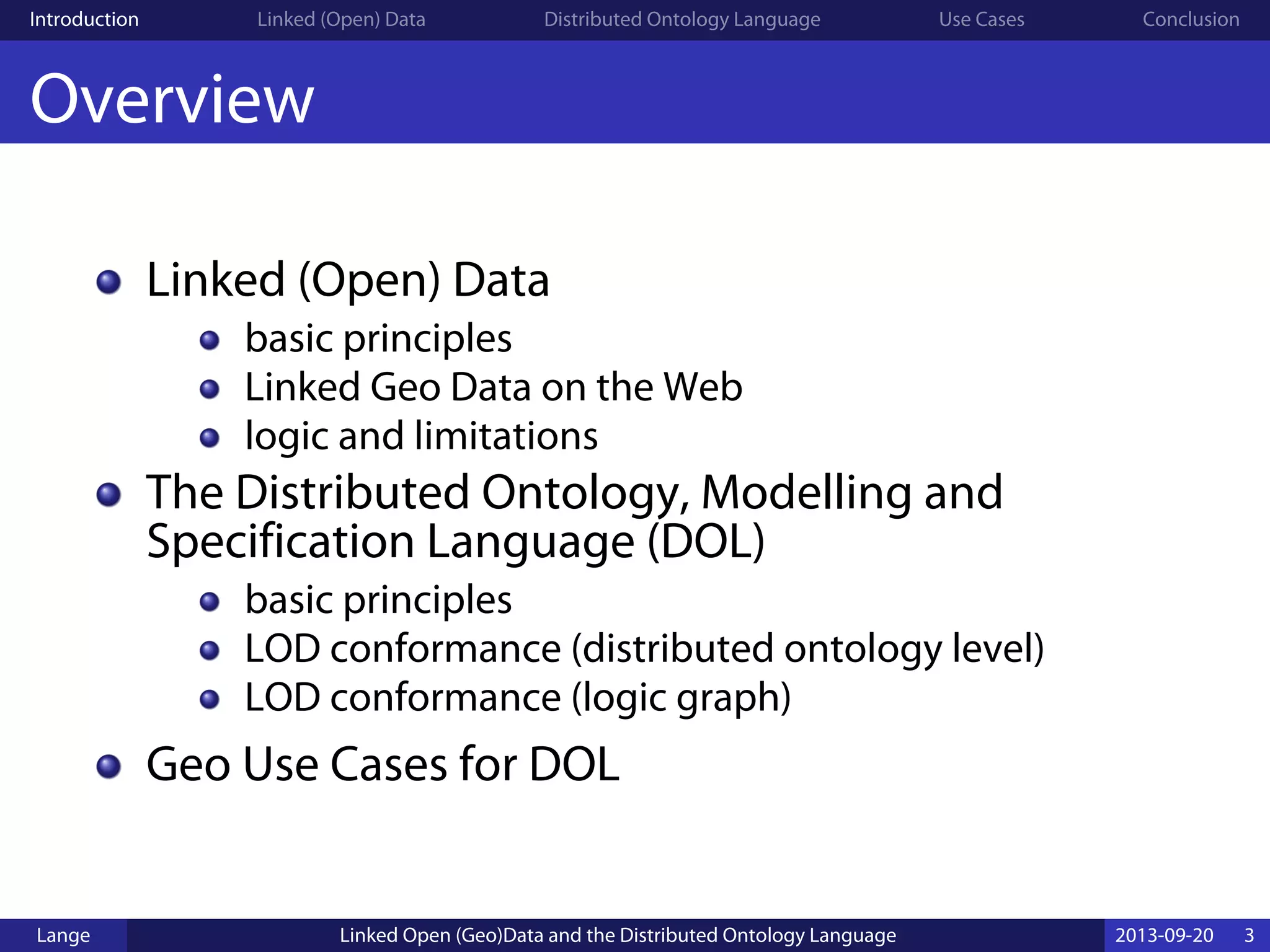 Introduction Linked (Open) Data Distributed Ontology Language Use Cases Conclusion
Overview
Linked (Open) Data
basic principles
Linked Geo Data on the Web
logic and limitations
The Distributed Ontology, Modelling and
Specification Language (DOL)
basic principles
LOD conformance (distributed ontology level)
LOD conformance (logic graph)
Geo Use Cases for DOL
Lange Linked Open (Geo)Data and the Distributed Ontology Language 2013-09-20 3
 