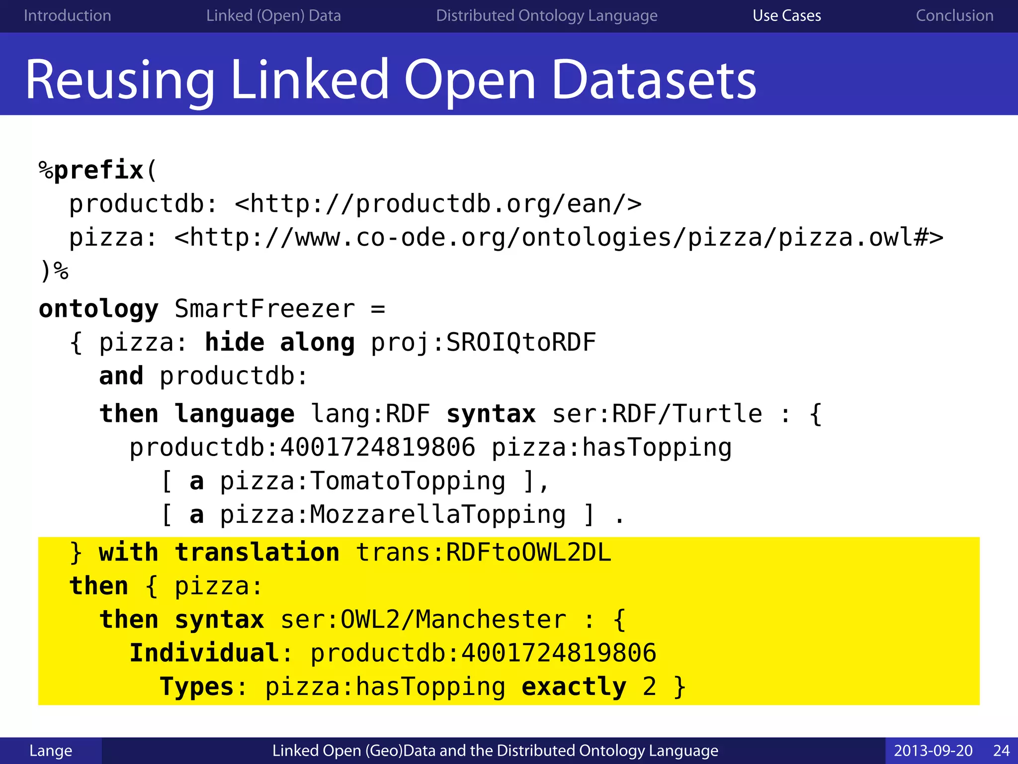 Introduction Linked (Open) Data Distributed Ontology Language Use Cases Conclusion
Reusing Linked Open Datasets
%prefix(
productdb: <http://productdb.org/ean/>
pizza: <http://www.co-ode.org/ontologies/pizza/pizza.owl#>
)%
ontology SmartFreezer =
{ pizza: hide along proj:SROIQtoRDF
and productdb:
then language lang:RDF syntax ser:RDF/Turtle : {
productdb:4001724819806 pizza:hasTopping
[ a pizza:TomatoTopping ],
[ a pizza:MozzarellaTopping ] .
} with translation trans:RDFtoOWL2DL
then { pizza:
then syntax ser:OWL2/Manchester : {
Individual: productdb:4001724819806
Types: pizza:hasTopping exactly 2 }
Lange Linked Open (Geo)Data and the Distributed Ontology Language 2013-09-20 24
 