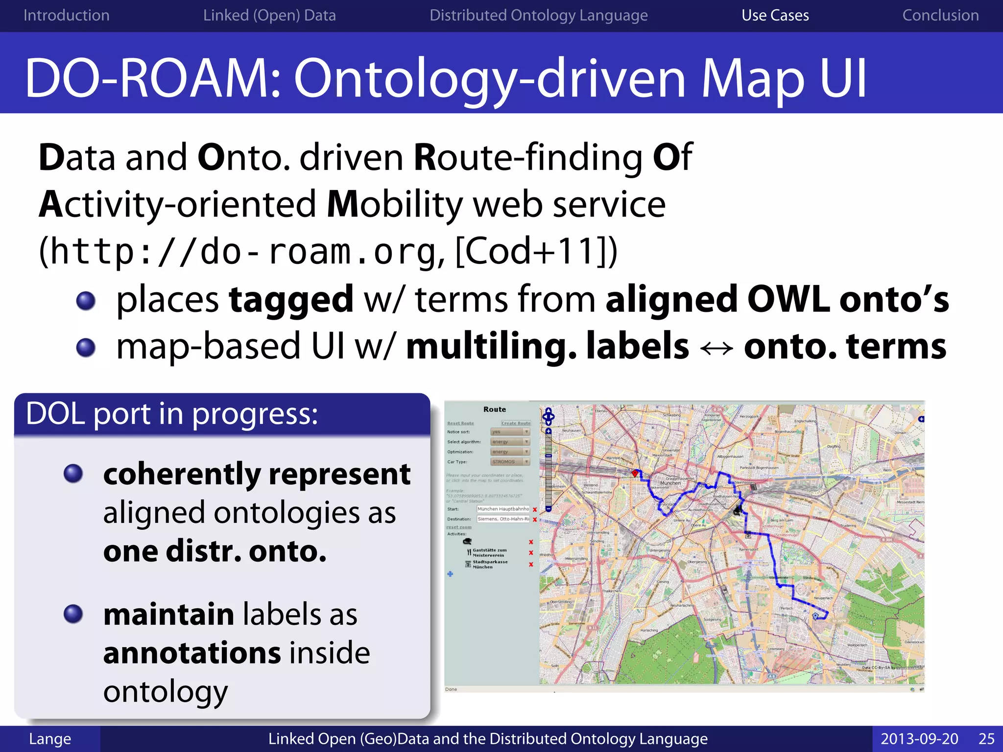 Introduction Linked (Open) Data Distributed Ontology Language Use Cases Conclusion
DO-ROAM: Ontology-driven Map UI
Data and Onto. driven Route-finding Of
Activity-oriented Mobility web service
(http://do-roam.org, [Cod+11])
places tagged w/ terms from aligned OWL onto’s
map-based UI w/ multiling. labels ↔ onto. terms
DOL port in progress:
coherently represent
aligned ontologies as
one distr. onto.
maintain labels as
annotations inside
ontology
Lange Linked Open (Geo)Data and the Distributed Ontology Language 2013-09-20 25
 