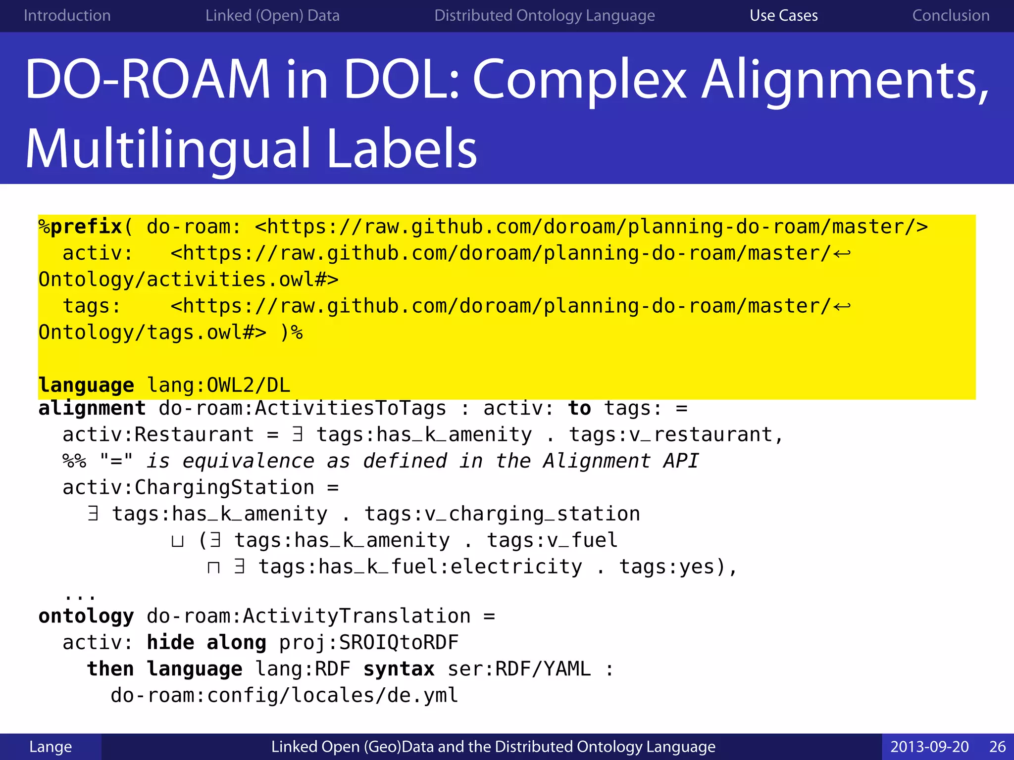 Introduction Linked (Open) Data Distributed Ontology Language Use Cases Conclusion
DO-ROAM in DOL: Complex Alignments,
Multilingual Labels
%prefix( do-roam: <https://raw.github.com/doroam/planning-do-roam/master/>
activ: <https://raw.github.com/doroam/planning-do-roam/master/↩
Ontology/activities.owl#>
tags: <https://raw.github.com/doroam/planning-do-roam/master/↩
Ontology/tags.owl#> )%
language lang:OWL2/DL
alignment do-roam:ActivitiesToTags : activ: to tags: =
activ:Restaurant = ∃ tags:has_k_amenity . tags:v_restaurant,
%% "=" is equivalence as defined in the Alignment API
activ:ChargingStation =
∃ tags:has_k_amenity . tags:v_charging_station
⊔ (∃ tags:has_k_amenity . tags:v_fuel
⊓ ∃ tags:has_k_fuel:electricity . tags:yes),
...
ontology do-roam:ActivityTranslation =
activ: hide along proj:SROIQtoRDF
then language lang:RDF syntax ser:RDF/YAML :
do-roam:config/locales/de.yml
Lange Linked Open (Geo)Data and the Distributed Ontology Language 2013-09-20 26
 
