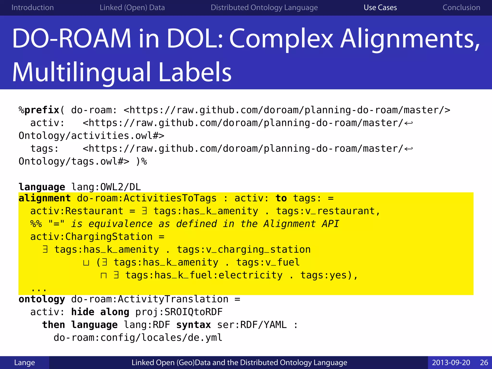 Introduction Linked (Open) Data Distributed Ontology Language Use Cases Conclusion
DO-ROAM in DOL: Complex Alignments,
Multilingual Labels
%prefix( do-roam: <https://raw.github.com/doroam/planning-do-roam/master/>
activ: <https://raw.github.com/doroam/planning-do-roam/master/↩
Ontology/activities.owl#>
tags: <https://raw.github.com/doroam/planning-do-roam/master/↩
Ontology/tags.owl#> )%
language lang:OWL2/DL
alignment do-roam:ActivitiesToTags : activ: to tags: =
activ:Restaurant = ∃ tags:has_k_amenity . tags:v_restaurant,
%% "=" is equivalence as defined in the Alignment API
activ:ChargingStation =
∃ tags:has_k_amenity . tags:v_charging_station
⊔ (∃ tags:has_k_amenity . tags:v_fuel
⊓ ∃ tags:has_k_fuel:electricity . tags:yes),
...
ontology do-roam:ActivityTranslation =
activ: hide along proj:SROIQtoRDF
then language lang:RDF syntax ser:RDF/YAML :
do-roam:config/locales/de.yml
Lange Linked Open (Geo)Data and the Distributed Ontology Language 2013-09-20 26
 