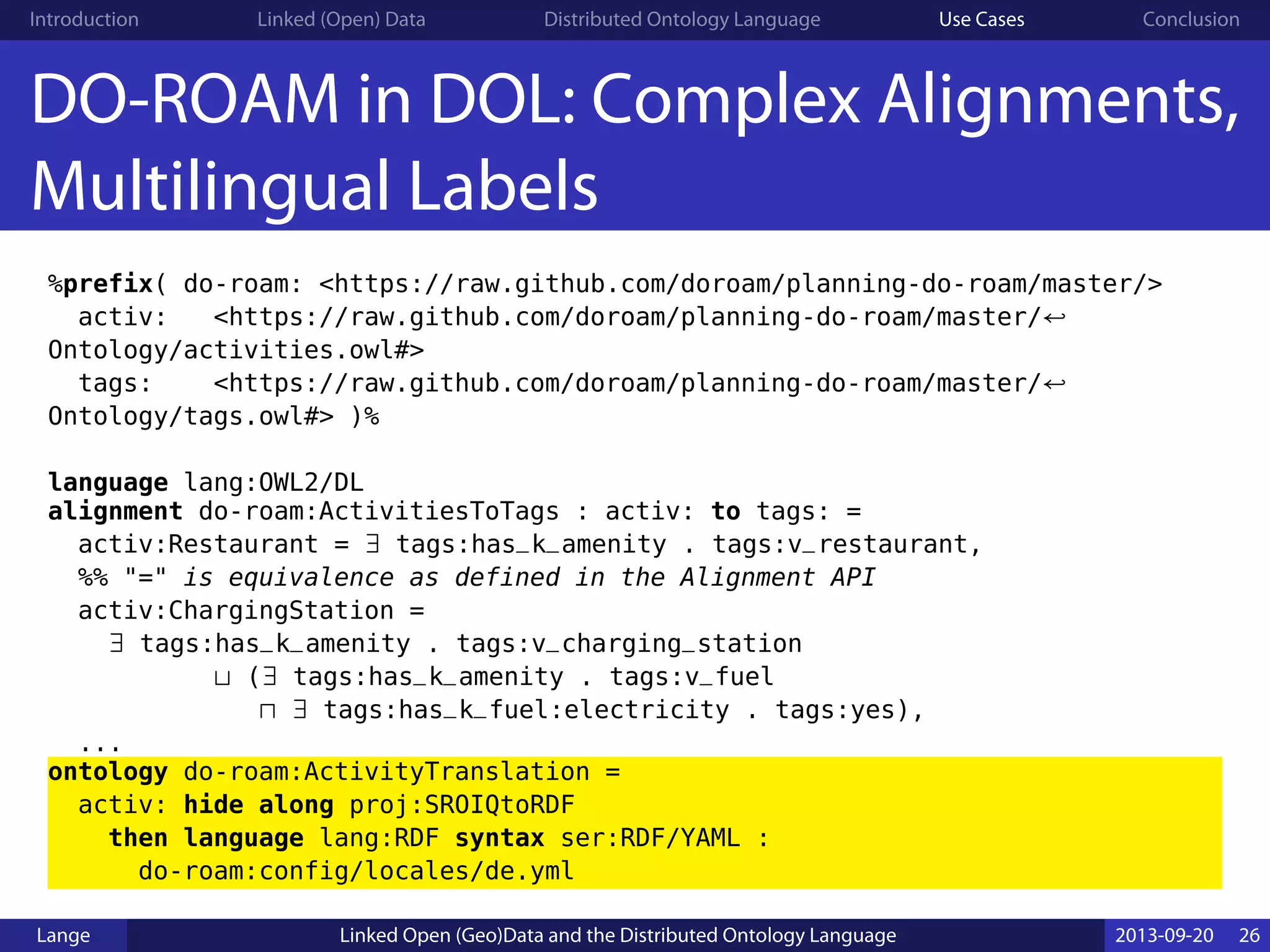Introduction Linked (Open) Data Distributed Ontology Language Use Cases Conclusion
DO-ROAM in DOL: Complex Alignments,
Multilingual Labels
%prefix( do-roam: <https://raw.github.com/doroam/planning-do-roam/master/>
activ: <https://raw.github.com/doroam/planning-do-roam/master/↩
Ontology/activities.owl#>
tags: <https://raw.github.com/doroam/planning-do-roam/master/↩
Ontology/tags.owl#> )%
language lang:OWL2/DL
alignment do-roam:ActivitiesToTags : activ: to tags: =
activ:Restaurant = ∃ tags:has_k_amenity . tags:v_restaurant,
%% "=" is equivalence as defined in the Alignment API
activ:ChargingStation =
∃ tags:has_k_amenity . tags:v_charging_station
⊔ (∃ tags:has_k_amenity . tags:v_fuel
⊓ ∃ tags:has_k_fuel:electricity . tags:yes),
...
ontology do-roam:ActivityTranslation =
activ: hide along proj:SROIQtoRDF
then language lang:RDF syntax ser:RDF/YAML :
do-roam:config/locales/de.yml
Lange Linked Open (Geo)Data and the Distributed Ontology Language 2013-09-20 26
 