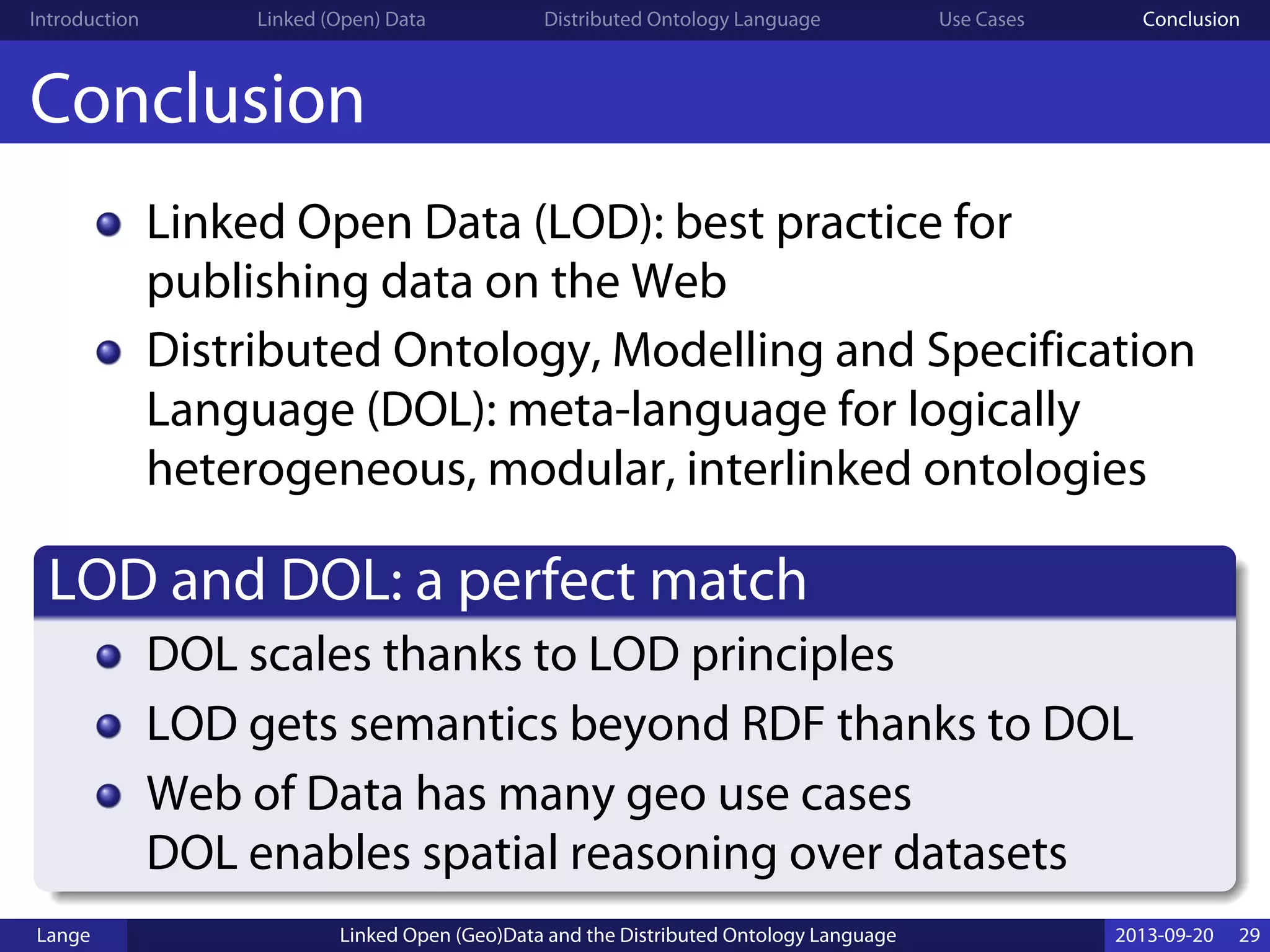 Introduction Linked (Open) Data Distributed Ontology Language Use Cases Conclusion
Conclusion
Linked Open Data (LOD): best practice for
publishing data on the Web
Distributed Ontology, Modelling and Specification
Language (DOL): meta-language for logically
heterogeneous, modular, interlinked ontologies
LOD and DOL: a perfect match
DOL scales thanks to LOD principles
LOD gets semantics beyond RDF thanks to DOL
Web of Data has many geo use cases
DOL enables spatial reasoning over datasets
Lange Linked Open (Geo)Data and the Distributed Ontology Language 2013-09-20 29
 