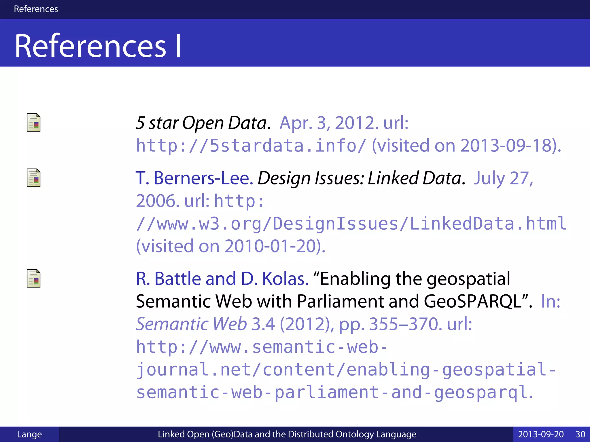 References
References I
5 star Open Data. Apr. 3, 2012. url:
http://5stardata.info/ (visited on 2013-09-18).
T. Berners-Lee. Design Issues: Linked Data. July 27,
2006. url: http:
//www.w3.org/DesignIssues/LinkedData.html
(visited on 2010-01-20).
R. Battle and D. Kolas. “Enabling the geospatial
Semantic Web with Parliament and GeoSPARQL”. In:
Semantic Web 3.4 (2012), pp. 355–370. url:
http://www.semantic-web-
journal.net/content/enabling-geospatial-
semantic-web-parliament-and-geosparql.
Lange Linked Open (Geo)Data and the Distributed Ontology Language 2013-09-20 30
 