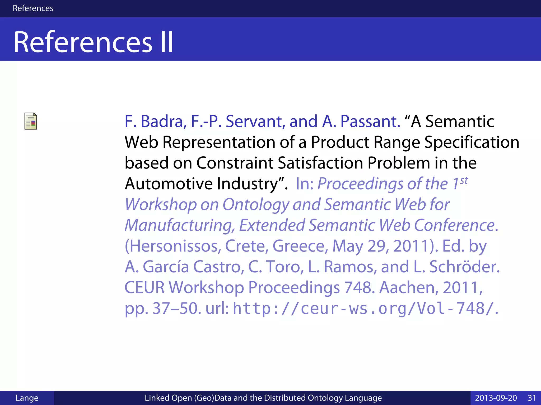 References
References II
F. Badra, F.-P. Servant, and A. Passant. “A Semantic
Web Representation of a Product Range Specification
based on Constraint Satisfaction Problem in the
Automotive Industry”. In: Proceedings of the 1st
Workshop on Ontology and Semantic Web for
Manufacturing, Extended Semantic Web Conference.
(Hersonissos, Crete, Greece, May 29, 2011). Ed. by
A. García Castro, C. Toro, L. Ramos, and L. Schröder.
CEUR Workshop Proceedings 748. Aachen, 2011,
pp. 37–50. url: http://ceur-ws.org/Vol-748/.
Lange Linked Open (Geo)Data and the Distributed Ontology Language 2013-09-20 31
 