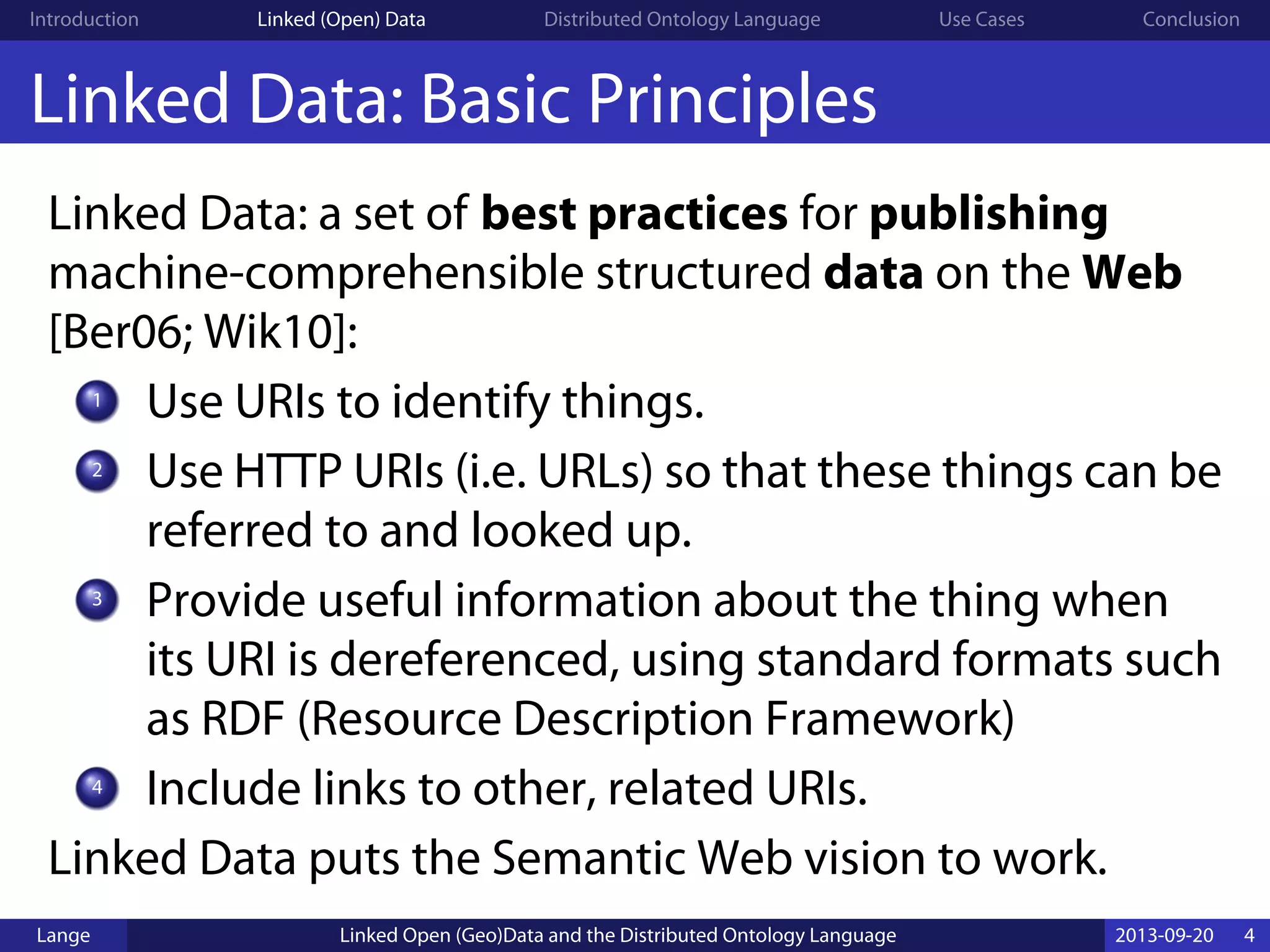 Introduction Linked (Open) Data Distributed Ontology Language Use Cases Conclusion
Linked Data: Basic Principles
Linked Data: a set of best practices for publishing
machine-comprehensible structured data on the Web
[Ber06; Wik10]:
1
Use URIs to identify things.
2
Use HTTP URIs (i.e. URLs) so that these things can be
referred to and looked up.
3
Provide useful information about the thing when
its URI is dereferenced, using standard formats such
as RDF (Resource Description Framework)
4
Include links to other, related URIs.
Linked Data puts the Semantic Web vision to work.
Lange Linked Open (Geo)Data and the Distributed Ontology Language 2013-09-20 4
 