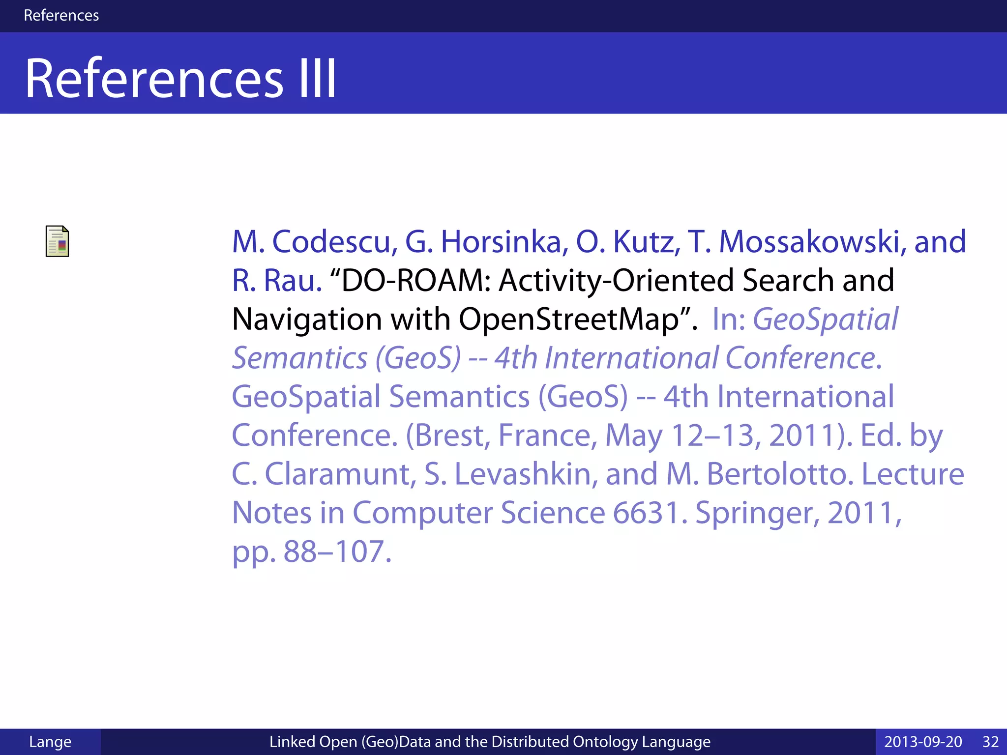 References
References III
M. Codescu, G. Horsinka, O. Kutz, T. Mossakowski, and
R. Rau. “DO-ROAM: Activity-Oriented Search and
Navigation with OpenStreetMap”. In: GeoSpatial
Semantics (GeoS) -- 4th International Conference.
GeoSpatial Semantics (GeoS) -- 4th International
Conference. (Brest, France, May 12–13, 2011). Ed. by
C. Claramunt, S. Levashkin, and M. Bertolotto. Lecture
Notes in Computer Science 6631. Springer, 2011,
pp. 88–107.
Lange Linked Open (Geo)Data and the Distributed Ontology Language 2013-09-20 32
 