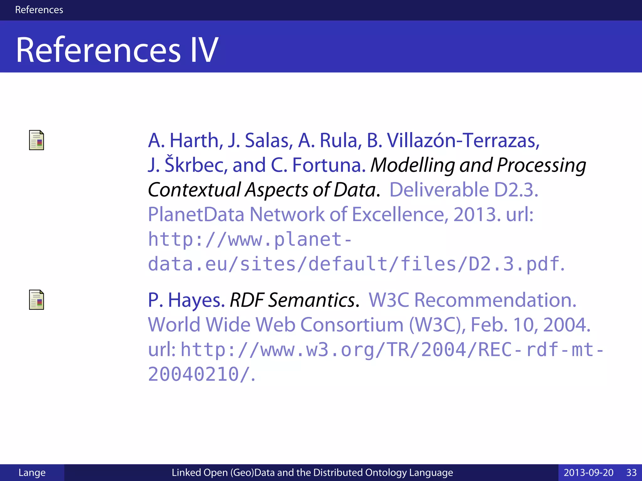 References
References IV
A. Harth, J. Salas, A. Rula, B. Villazón-Terrazas,
J. Škrbec, and C. Fortuna. Modelling and Processing
Contextual Aspects of Data. Deliverable D2.3.
PlanetData Network of Excellence, 2013. url:
http://www.planet-
data.eu/sites/default/files/D2.3.pdf.
P. Hayes. RDF Semantics. W3C Recommendation.
World Wide Web Consortium (W3C), Feb. 10, 2004.
url: http://www.w3.org/TR/2004/REC-rdf-mt-
20040210/.
Lange Linked Open (Geo)Data and the Distributed Ontology Language 2013-09-20 33
 