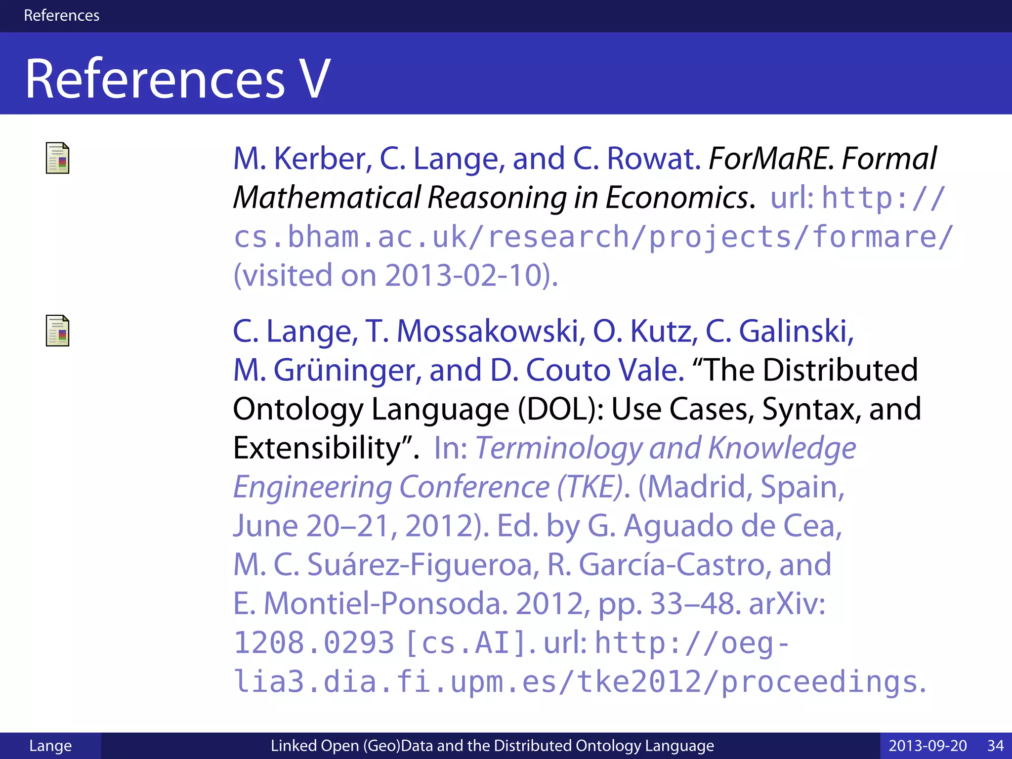 References
References V
M. Kerber, C. Lange, and C. Rowat. ForMaRE. Formal
Mathematical Reasoning in Economics. url: http://
cs.bham.ac.uk/research/projects/formare/
(visited on 2013-02-10).
C. Lange, T. Mossakowski, O. Kutz, C. Galinski,
M. Grüninger, and D. Couto Vale. “The Distributed
Ontology Language (DOL): Use Cases, Syntax, and
Extensibility”. In: Terminology and Knowledge
Engineering Conference (TKE). (Madrid, Spain,
June 20–21, 2012). Ed. by G. Aguado de Cea,
M. C. Suárez-Figueroa, R. García-Castro, and
E. Montiel-Ponsoda. 2012, pp. 33–48. arXiv:
1208.0293 [cs.AI]. url: http://oeg-
lia3.dia.fi.upm.es/tke2012/proceedings.
Lange Linked Open (Geo)Data and the Distributed Ontology Language 2013-09-20 34
 