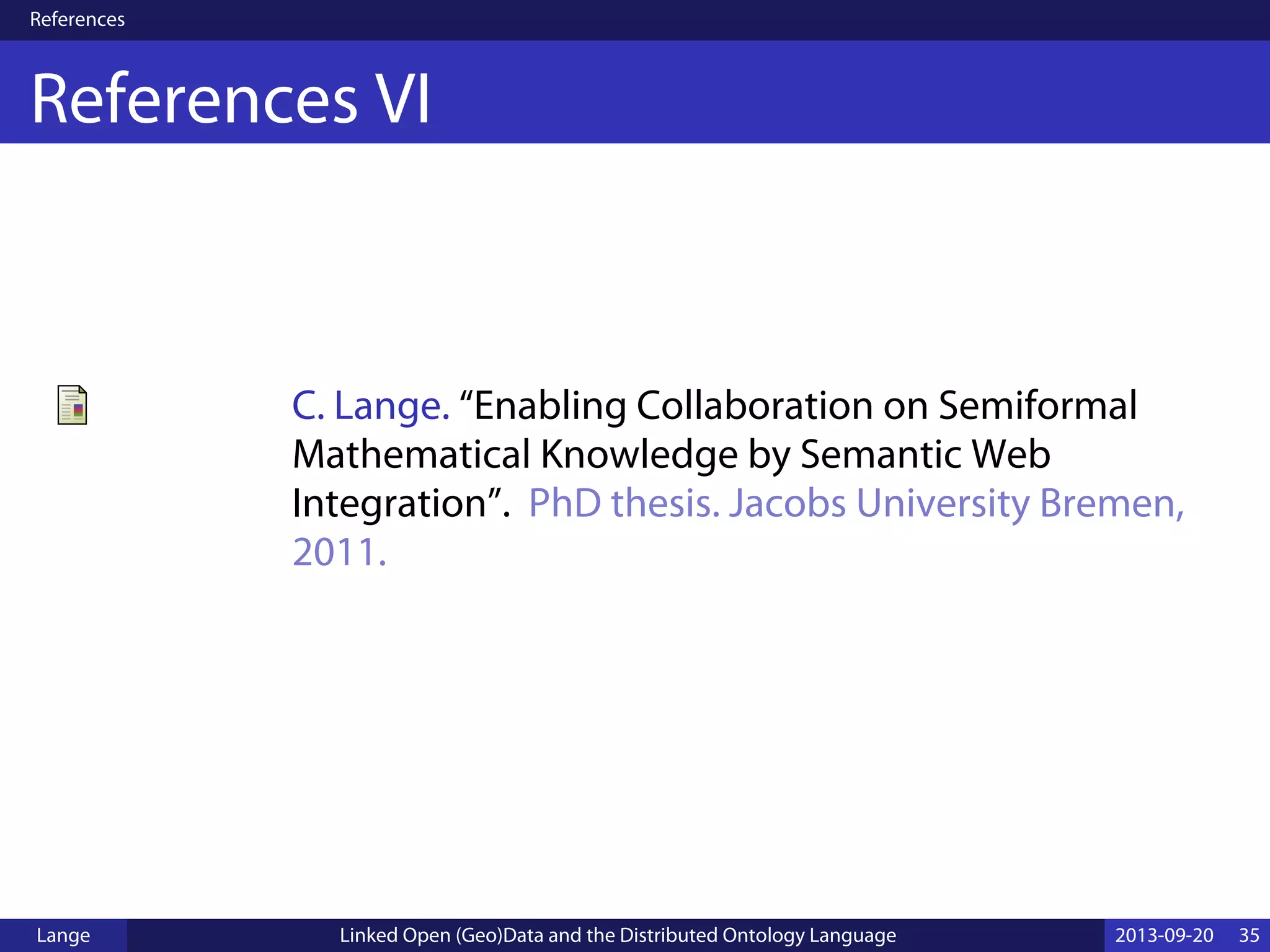 References
References VI
C. Lange. “Enabling Collaboration on Semiformal
Mathematical Knowledge by Semantic Web
Integration”. PhD thesis. Jacobs University Bremen,
2011.
Lange Linked Open (Geo)Data and the Distributed Ontology Language 2013-09-20 35
 