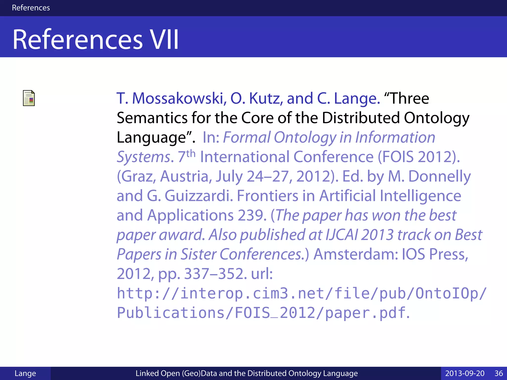 References
References VII
T. Mossakowski, O. Kutz, and C. Lange. “Three
Semantics for the Core of the Distributed Ontology
Language”. In: Formal Ontology in Information
Systems. 7th International Conference (FOIS 2012).
(Graz, Austria, July 24–27, 2012). Ed. by M. Donnelly
and G. Guizzardi. Frontiers in Artificial Intelligence
and Applications 239. (The paper has won the best
paper award. Also published at IJCAI 2013 track on Best
Papers in Sister Conferences.) Amsterdam: IOS Press,
2012, pp. 337–352. url:
http://interop.cim3.net/file/pub/OntoIOp/
Publications/FOIS_2012/paper.pdf.
Lange Linked Open (Geo)Data and the Distributed Ontology Language 2013-09-20 36
 