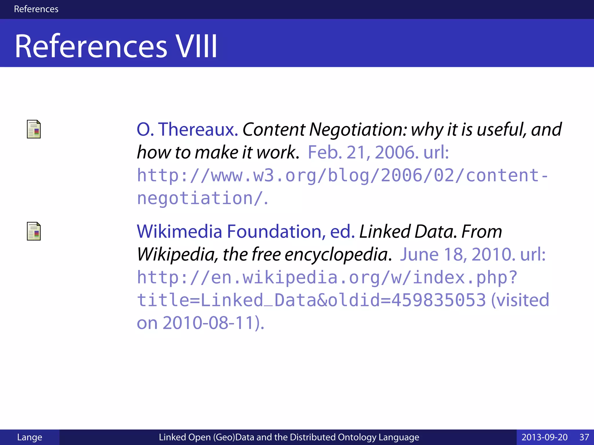 References
References VIII
O. Thereaux. Content Negotiation: why it is useful, and
how to make it work. Feb. 21, 2006. url:
http://www.w3.org/blog/2006/02/content-
negotiation/.
Wikimedia Foundation, ed. Linked Data. From
Wikipedia, the free encyclopedia. June 18, 2010. url:
http://en.wikipedia.org/w/index.php?
title=Linked_Data&oldid=459835053 (visited
on 2010-08-11).
Lange Linked Open (Geo)Data and the Distributed Ontology Language 2013-09-20 37
 