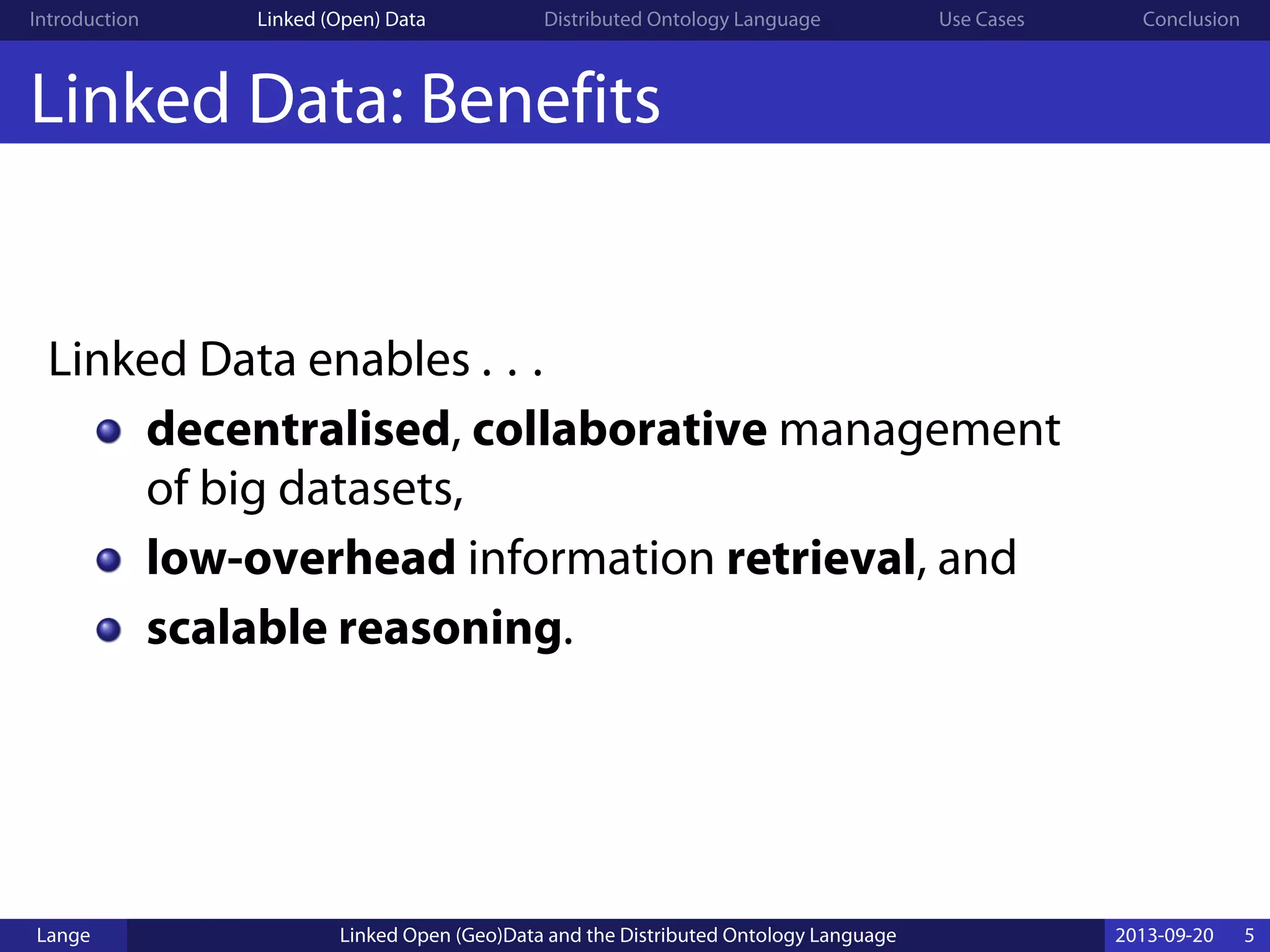 Introduction Linked (Open) Data Distributed Ontology Language Use Cases Conclusion
Linked Data: Benefits
Linked Data enables . . .
decentralised, collaborative management
of big datasets,
low-overhead information retrieval, and
scalable reasoning.
Lange Linked Open (Geo)Data and the Distributed Ontology Language 2013-09-20 5
 